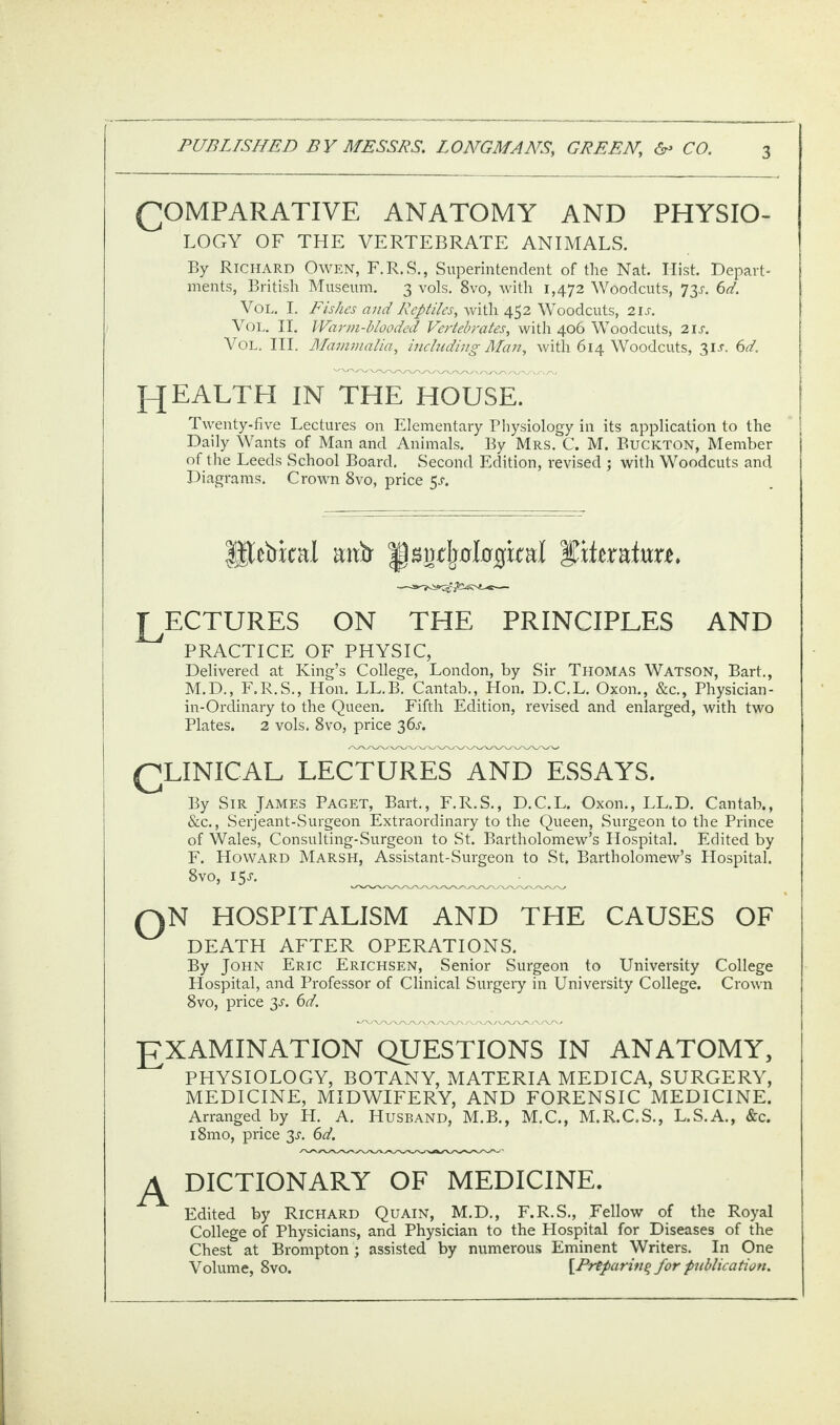 (COMPARATIVE ANATOMY AND PHYSIO¬ LOGY OF THE VERTEBRATE ANIMALS. By Richard Owen, F.R.S., Superintendent of the Nat. Hist. Depart¬ ments, British Museum. 3 vols. 8vo, with 1,472 Woodcuts, 73J. 6d. Vol. I. Fishes and Reptiles, with 452 Woodcuts, 2is. Vol. II. Warm-blooded Vertebrates, with 406 Woodcuts, 21 s. Vol. III. Mammalia, including Man, with 614 Woodcuts, 31 a 6d. J-JEALTH IN THE HOUSE. Twenty-five Lectures on Elementary Physiology in its application to the Daily Wants of Man and Animals. By Mrs. C. M. Buckton, Member of the Leeds School Board. Second Edition, revised ; with Woodcuts and Diagrams. Crown 8vo, price $s. Utetrical mxlr ^^clploQml JKferate*. LECTURES ON THE PRINCIPLES AND PRACTICE OF PHYSIC, Delivered at King’s College, London, by Sir Thomas Watson, Bart., M.D., F.R.S., Hon. LL.B. Cantab., Hon. D.C.L. Oxon., &c., Physician - in-Ordinary to the Queen. Fifth Edition, revised and enlarged, with two Plates. 2 vols. 8vo, price 36^. (CLINICAL LECTURES AND ESSAYS. By Sir James Paget, Bart., F.R.S., D.C.L. Oxon., LL.D. Cantab,, &c., Serjeant-Surgeon Extraordinary to the Queen, Surgeon to the Prince of Wales, Consulting-Surgeon to St. Bartholomew’s Hospital. Edited by F. Howard Marsh, Assistant-Surgeon to St. Bartholomew’s Hospital. 8vo, 15 s. QN HOSPITALISM AND THE CAUSES OF DEATH AFTER OPERATIONS. By John Eric Erichsen, Senior Surgeon to University College Hospital, and Professor of Clinical Surgery in University College. Crown 8vo, price 3s. 6d. *AAAA/\A/V\AAAAAA/VV\AAAAy EXAMINATION QUESTIONS IN ANATOMY, PHYSIOLOGY, BOTANY, MATERIA MEDICA, SURGERY, MEDICINE, MIDWIFERY, AND FORENSIC MEDICINE. Arranged by H. A. Husband, M.B., M.C., M.R.C.S., L.S.A., &c. i8mo, price 3^. 6d. A dictionary of medicine. Edited by Richard Quain, M.D., F.R.S., Fellow of the Royal College of Physicians, and Physician to the Hospital for Diseases of the Chest at Brompton ; assisted by numerous Eminent Writers. In One Volume, 8vo. [Preparing for publication.