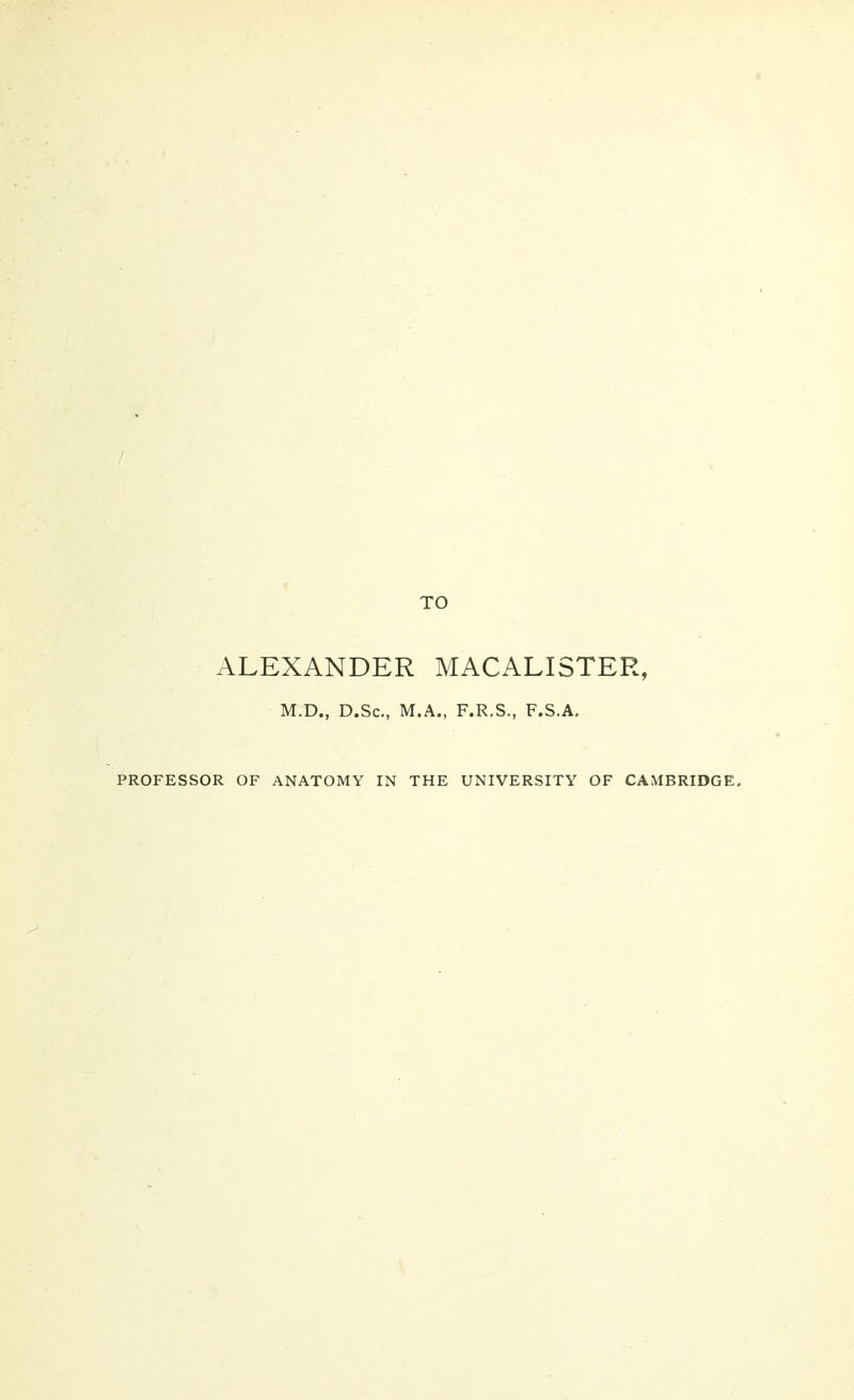 TO ALEXANDER MACALISTER, M.D., D.Sc, M.A., F.R.S., F.S.A. PROFESSOR OF ANATOMY IN THE UNIVERSITY OF CAMBRIDGE.