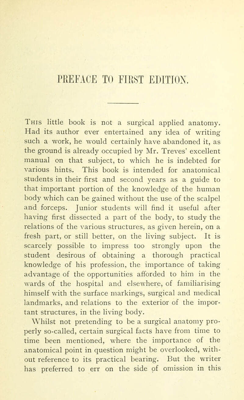 This little book is not a surgical applied anatomy. Had its author ever entertained any idea of writing such a work, he would certainly have abandoned it, as the ground is already occupied by Mr. Treves' excellent manual on that subject, to which he is indebted for various hints. This book is intended for anatomical students in their first and second years as a guide to that important portion of the knowledge of the human body which can be gained without the use of the scalpel and forceps. Junior students will find it useful after having first dissected a part of the body, to study the relations of the various structures, as given herein, on a fresh part, or still better, on the living subject. It is scarcely possible to impress too strongly upon the student desirous of obtaining a thorough practical knowledge of his profession, the importance of taking advantage of the opportunities afforded to him in the wards of the hospital and elsewhere, of familiarising himself with the surface markings, surgical and medical landmarks, and relations to the exterior of the impor- tant structures, in the living body. Whilst not pretending to be a surgical anatomy pro- perly so-called, certain surgical facts have from time to time been mentioned, where the importance of the anatomical point in question might be overlooked, with- out reference to its practical bearing. But the writer has preferred to err on the side of omission in this