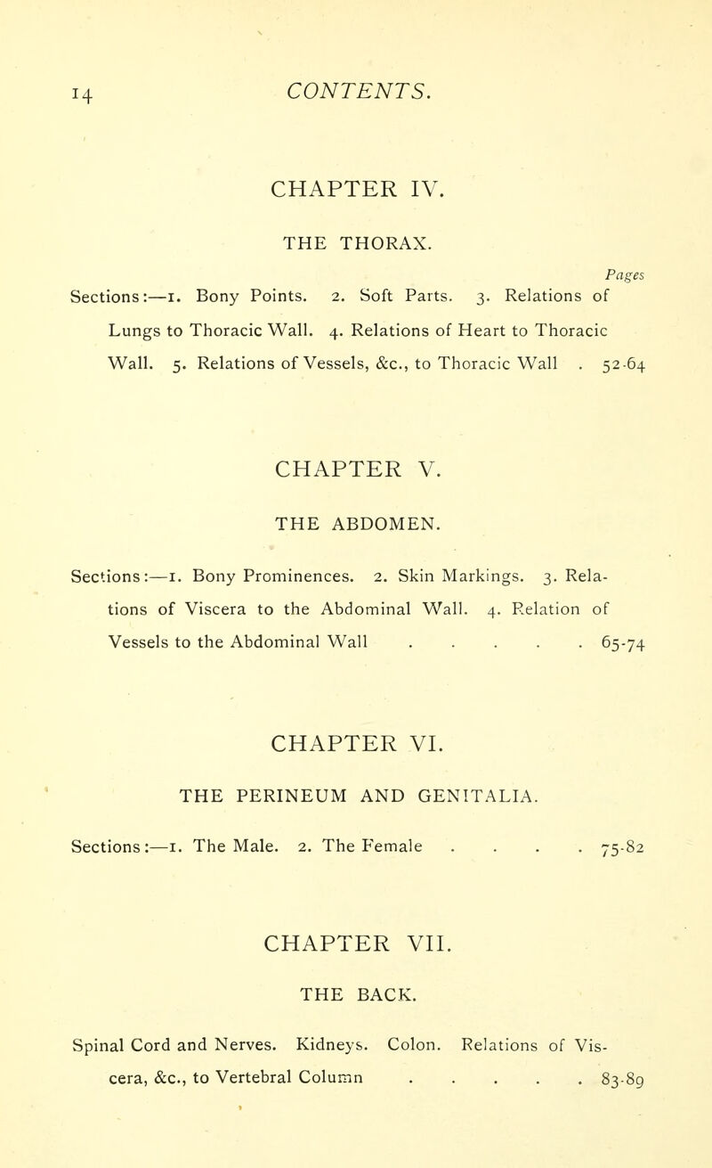 CHAPTER IV. THE THORAX. Pages Sections:—i. Bony Points. 2. Soft Parts. 3. Relations of Lungs to Thoracic Wall. 4. Relations of Heart to Thoracic Wall. 5. Relations of Vessels, &c., to Thoracic Wall . 52 64 CHAPTER V. THE ABDOMEN. Sections:—i. Bony Prominences. 2. Skin Markings. 3. Rela- tions of Viscera to the Abdominal Wall. 4. Relation of Vessels to the Abdominal Wall ..... 65-74 CHAPTER VI. THE PERINEUM AND GENITALIA. Sections:—i. The Male. 2. The Female .... 75-82 CHAPTER VII. THE BACK. Spinal Cord and Nerves. Kidneys. Colon. Relations of Vis- cera, &c., to Vertebral Column 83-89