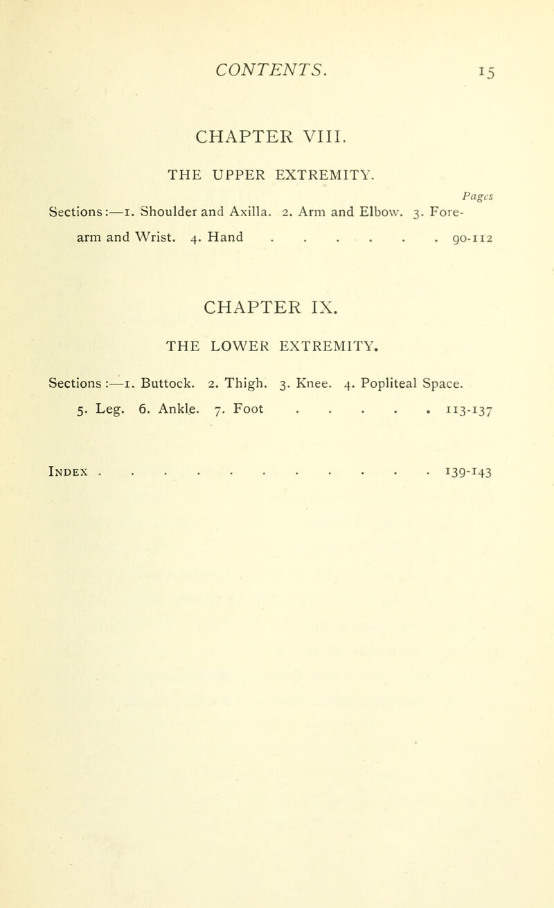 CHAPTER VIII. THE UPPER EXTREMITY. Pages Sections:—i. Shoulder and Axilla. 2. Arm and Elbow. 3. Fore- arm and Wrist. 4. Hand go-112 CHAPTER IX. THE LOWER EXTREMITY. Sections :—i. Buttock. 2. Thigh. 3. Knee. 4. Popliteal Space. 5. Leg. 6. Ankle. 7. Foot 113-137 Index i39-i43