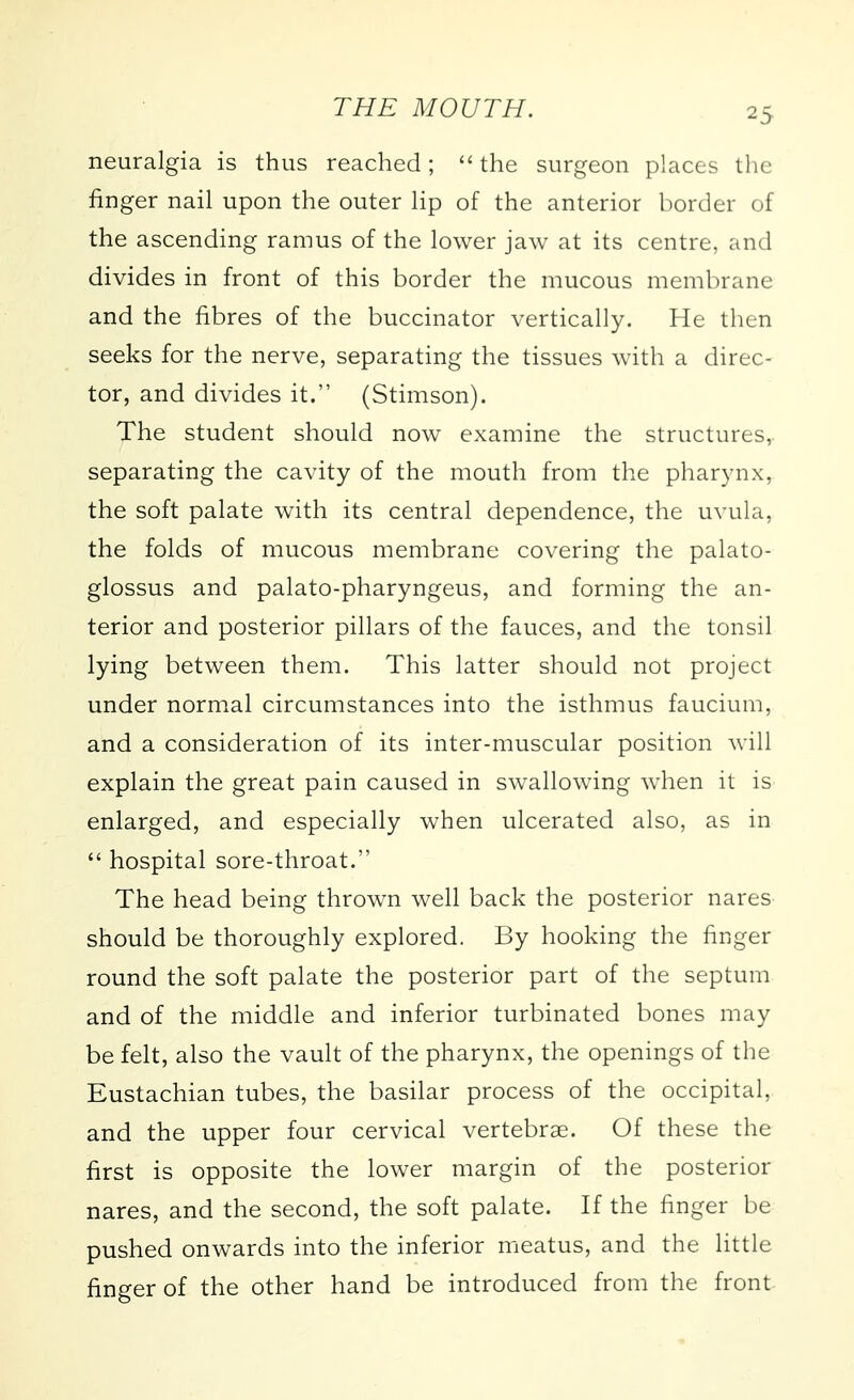 neuralgia is thus reached; the surgeon places the finger nail upon the outer lip of the anterior border of the ascending ramus of the lower jaw at its centre, and divides in front of this border the mucous membrane and the fibres of the buccinator vertically. He then seeks for the nerve, separating the tissues with a direc- tor, and divides it. (Stimson). The student should now examine the structures, separating the cavity of the mouth from the pharynx, the soft palate with its central dependence, the uvula, the folds of mucous membrane covering the palato- glossus and palato-pharyngeus, and forming the an- terior and posterior pillars of the fauces, and the tonsil lying between them. This latter should not project under normal circumstances into the isthmus faucium, and a consideration of its inter-muscular position will explain the great pain caused in swallowing when it is enlarged, and especially when ulcerated also, as in  hospital sore-throat. The head being thrown well back the posterior nares should be thoroughly explored. By hooking the finger round the soft palate the posterior part of the septum and of the middle and inferior turbinated bones may be felt, also the vault of the pharynx, the openings of the Eustachian tubes, the basilar process of the occipital, and the upper four cervical vertebrae. Of these the first is opposite the lower margin of the posterior nares, and the second, the soft palate. If the finger be pushed onwards into the inferior meatus, and the little finger of the other hand be introduced from the front-