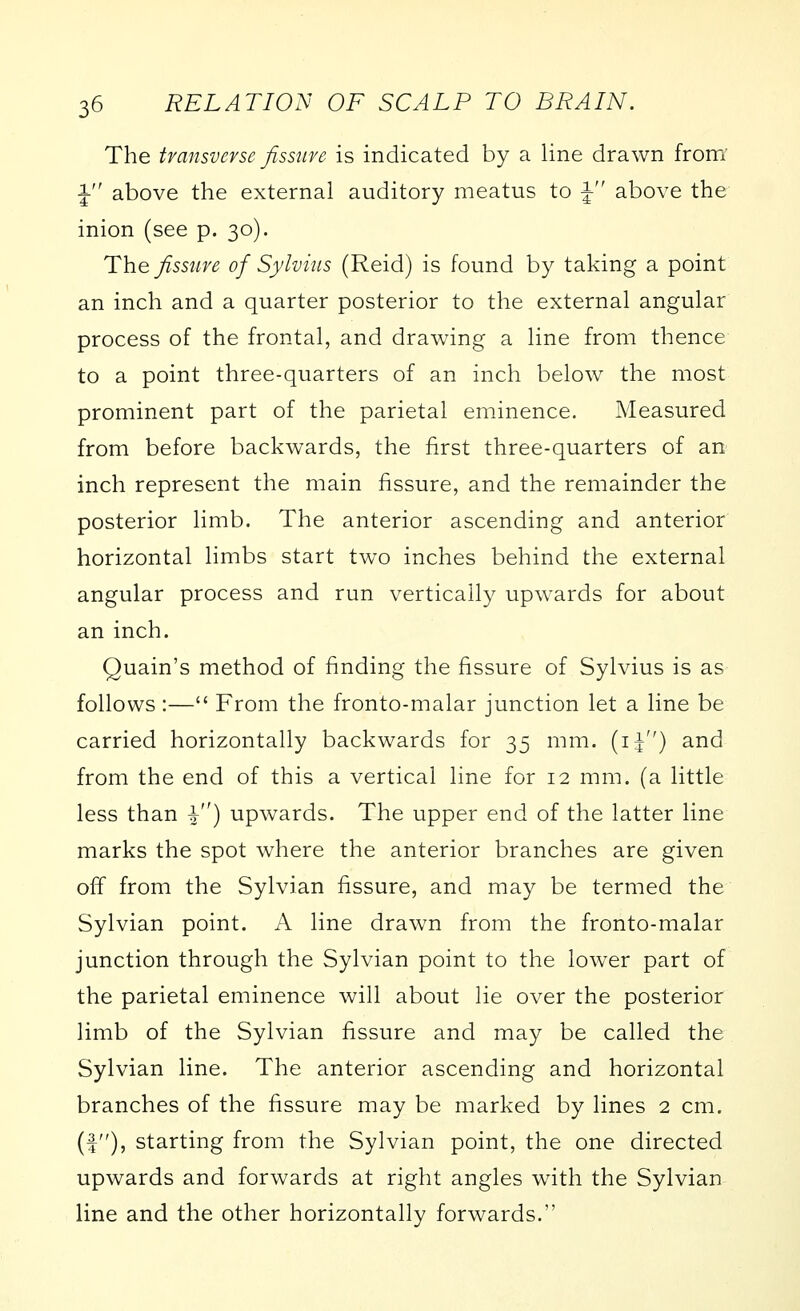 The transverse fissure is indicated by a line drawn fronY 1 above the external auditory meatus to J above the inion (see p. 30). The fissure of Sylvius (Reid) is found by taking a point an inch and a quarter posterior to the external angular process of the frontal, and drawing a line from thence to a point three-quarters of an inch below the most prominent part of the parietal eminence. Measured from before backwards, the first three-quarters of an inch represent the main fissure, and the remainder the posterior limb. The anterior ascending and anterior horizontal limbs start two inches behind the external angular process and run vertically upwards for about an inch. Quain's method of finding the fissure of Sylvius is as follows :— From the fronto-malar junction let a line be carried horizontally backwards for 35 mm. (ij) and from the end of this a vertical line for 12 mm. (a little less than ^) upwards. The upper end of the latter line marks the spot where the anterior branches are given off from the Sylvian fissure, and may be termed the Sylvian point. A line drawn from the fronto-malar junction through the Sylvian point to the lower part of the parietal eminence will about lie over the posterior limb of the Sylvian fissure and may be called the Sylvian line. The anterior ascending and horizontal branches of the fissure may be marked by lines 2 cm. (f), starting from the Sylvian point, the one directed upwards and forwards at right angles with the Sylvian line and the other horizontally forwards.