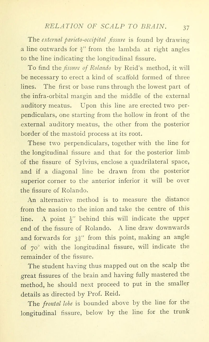 The extenial pavieto-occipital fissure is found by drawin^^ a line outwards for f from the lambda at right angles to the line indicating the longitudinal fissure. To find the fissure of Rolando by Reid's method, it will be necessary to erect a kind of scaffold formed of three lines. The first or base runs through the lowest part of the infra-orbital margin and the middle of the external auditory meatus. Upon this line are erected two per- pendiculars, one starting from the hollow in front of the external auditory meatus, the other from the posterior border of the mastoid process at its root. These two perpendiculars, together with the line for the longitudinal fissure and that for the posterior limb of the fissure of Sylvius, enclose a quadrilateral space, and if a diagonal line be drawn from the posterior superior corner to the anterior inferior it will be over the fissure of Rolando. An alternative method is to measure the distance from the nasion to the inion and take the centre of this line. A point -J behind this will indicate the upper end of the fissure of Rolando. A line draw downwards and forwards for 3! from this point, making an angle of 70' with the longitudinal fissure, will indicate the remainder of the fissure. The student having thus mapped out on the scalp the great fissures of the brain and having fully mastered the method, he should next proceed to put in the smaller details as directed by Prof. Reid. The frontal lobe is bounded above by the line for the longitudinal fissure, below by the line for the trunk