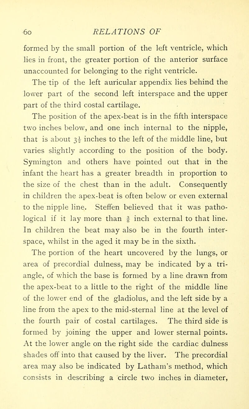 formed by the small portion of the left ventricle, which lies in front, the greater portion of the anterior surface unaccounted for belonging to the right ventricle. The tip of the left auricular appendix lies behind the lower part of the second left interspace and the upper part of the third costal cartilage. The position of the apex-beat is in the fifth interspace two inches below, and one inch internal to the nipple, that is about 34- inches to the left of the middle line, but varies slightly according to the position of the body. Symington and others have pointed out that in the infant the heart has a greater breadth in proportion to the size of the chest than in the adult. Consequently in children the apex-beat is often below or even external to the nipple line. Steffen believed that it was patho- logical if it lay more than f inch external to that line. In children the beat may also be in the fourth inter- space, whilst in the aged it may be in the sixth. The portion of the heart uncovered by the lungs, or area of precordial dulness, may be indicated by a tri- angle, of which the base is formed by a line drawn from the apex-beat to a little to the right of the middle line of the lower end of the gladiolus, and the left side by a line from the apex to the mid-sternal line at the level of the fourth pair of costal cartilages. The third side is formed by joining the upper and lower sternal points. At the lower angle on the right side the cardiac dulness shades off into that caused by the liver. The precordial area may also be indicated by Latham's method, which consists in describing a circle two inches in diameter,