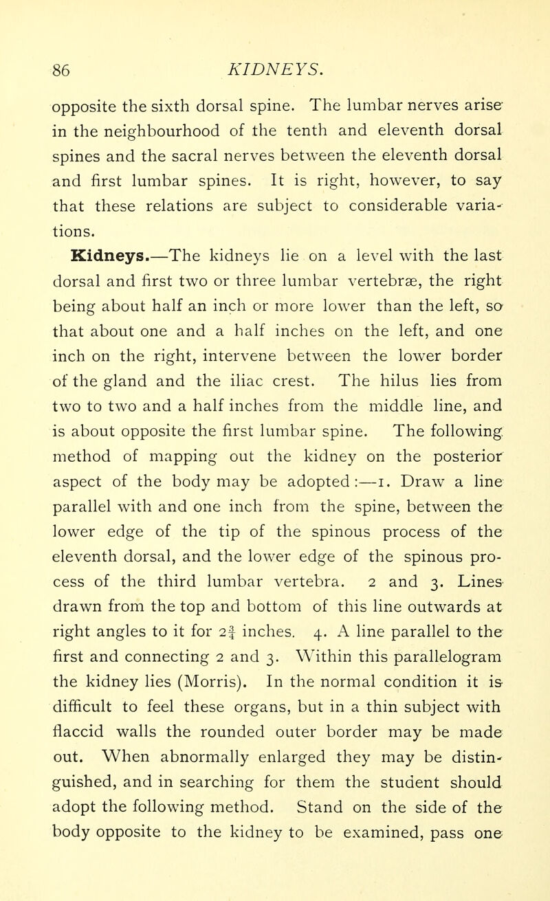 opposite the sixth dorsal spine. The lumbar nerves arise- in the neighbourhood of the tenth and eleventh dorsal spines and the sacral nerves between the eleventh dorsal and first lumbar spines. It is right, however, to say that these relations are subject to considerable varia- tions. Kidneys.—The kidneys lie on a level with the last dorsal and first two or three lumbar vertebrae, the right being about half an inch or more lower than the left, so that about one and a half inches on the left, and one inch on the right, intervene between the lower border of the gland and the iliac crest. The hilus lies from two to two and a half inches from the middle line, and is about opposite the first lumbar spine. The following, method of mapping out the kidney on the posterior aspect of the body may be adopted:—i. Draw a line parallel with and one inch from the spine, between the lower edge of the tip of the spinous process of the eleventh dorsal, and the lower edge of the spinous pro- cess of the third lumbar vertebra. 2 and 3. Lines drawn from the top and bottom of this line outwards at right angles to it for 2^ inches. 4. A line parallel to the first and connecting 2 and 3. Within this parallelogram the kidney lies (Morris). In the normal condition it is- difficult to feel these organs, but in a thin subject with flaccid walls the rounded outer border may be made out. When abnormally enlarged they may be distin- guished, and in searching for them the student should adopt the following method. Stand on the side of the body opposite to the kidney to be examined, pass one