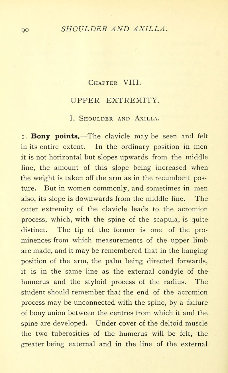 Chapter VIII. UPPER EXTREMITY. I. Shoulder and Axilla. I. Bony points.—The clavicle may be seen and felt in its entire extent. In the ordinary position in men it is not horizontal but slopes upwards from the middle line, the amount of this slope being increased when the weight is taken off the arm as in the recumbent pos- ture. But in women commonly, and sometimes in men also, its slope is downwards from the middle line. The outer extremity of the clavicle leads to the acromion process, which, with the spine of the scapula, is quite distinct. The tip of the former is one of the pro- minences from which measurements of the upper limb are made, and it may be remembered that in the hanging position of the arm, the palm being directed forwards, it is in the same line as the external condyle of the humerus and the styloid process of the radius. The student should remember that the end of the acromion process may be unconnected with the spine, by a failure of bony union between the centres from which it and the spine are developed. Under cover of the deltoid muscle the two tuberosities of the humerus will be felt, the greater being external and in the line of the external