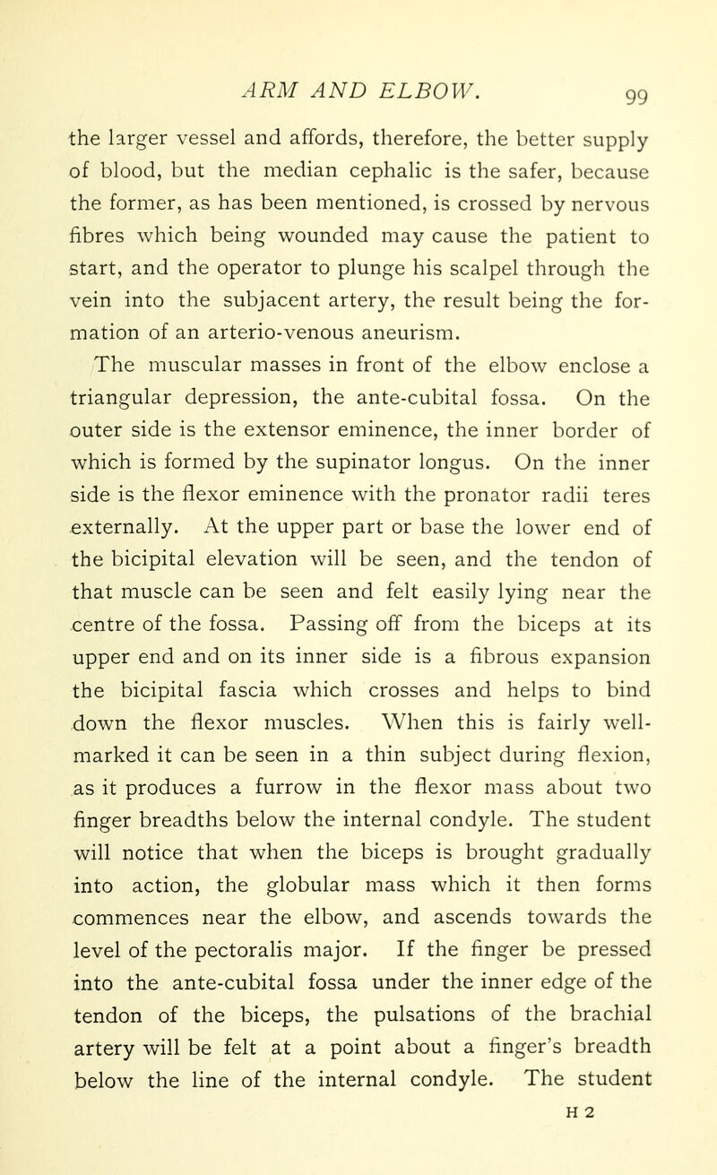 the larger vessel and affords, therefore, the better supply of blood, but the median cephalic is the safer, because the former, as has been mentioned, is crossed by nervous fibres which being wounded may cause the patient to start, and the operator to plunge his scalpel through the vein into the subjacent artery, the result being the for- mation of an arterio-venous aneurism. The muscular masses in front of the elbow enclose a triangular depression, the ante-cubital fossa. On the outer side is the extensor eminence, the inner border of which is formed by the supinator longus. On the inner side is the flexor eminence with the pronator radii teres externally. At the upper part or base the lower end of the bicipital elevation will be seen, and the tendon of that muscle can be seen and felt easily lying near the centre of the fossa. Passing off from the biceps at its upper end and on its inner side is a fibrous expansion the bicipital fascia which crosses and helps to bind down the flexor muscles. When this is fairly well- marked it can be seen in a thin subject during flexion, as it produces a furrow in the flexor mass about two finger breadths below the internal condyle. The student will notice that when the biceps is brought gradually into action, the globular mass which it then forms commences near the elbow, and ascends towards the level of the pectoralis major. If the finger be pressed into the ante-cubital fossa under the inner edge of the tendon of the biceps, the pulsations of the brachial artery will be felt at a point about a finger's breadth below the line of the internal condyle. The student H 2