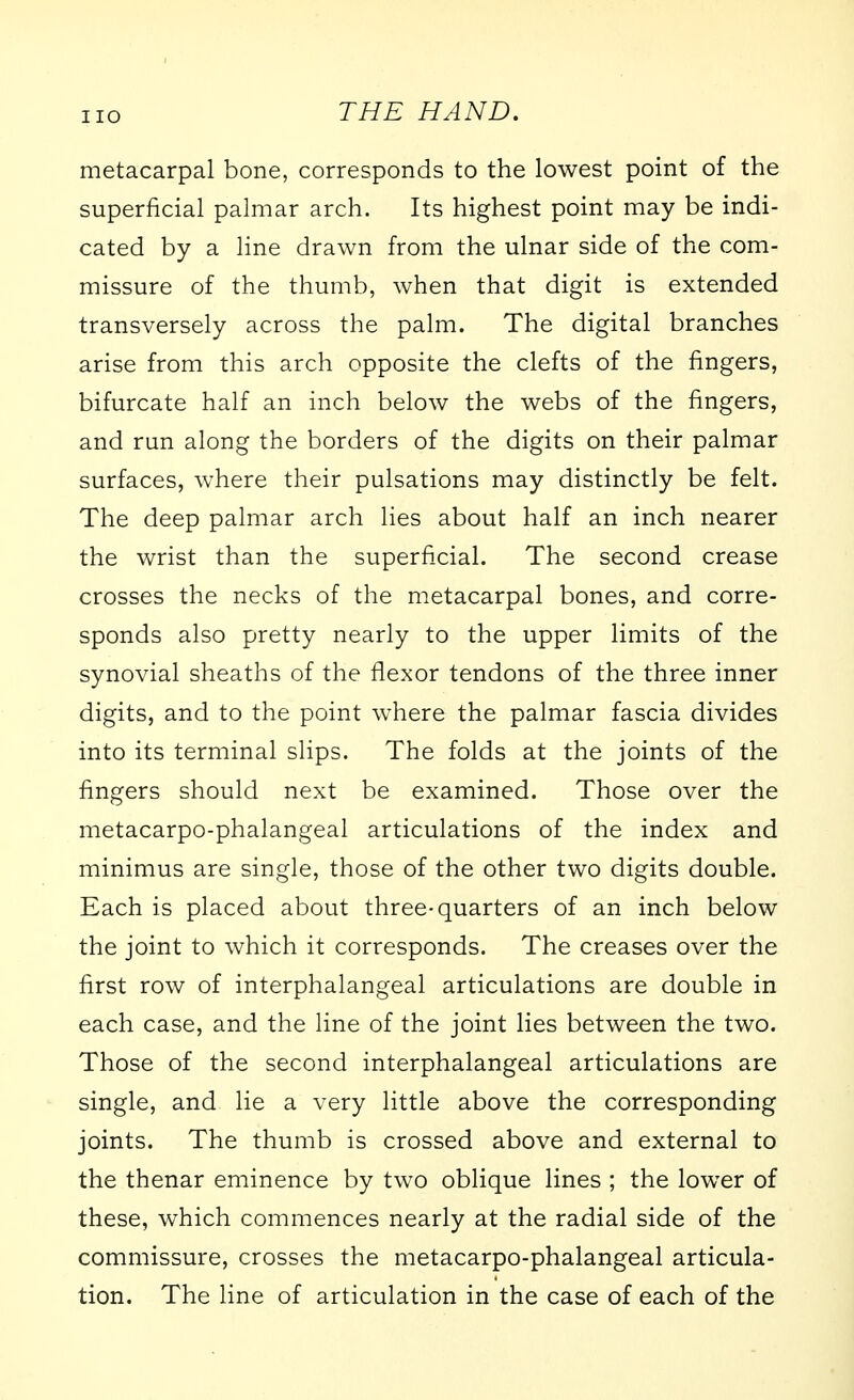 metacarpal bone, corresponds to the lowest point of the superficial palmar arch. Its highest point may be indi- cated by a line drawn from the ulnar side of the com- missure of the thumb, when that digit is extended transversely across the palm. The digital branches arise from this arch opposite the clefts of the fingers, bifurcate half an inch below the webs of the fingers, and run along the borders of the digits on their palmar surfaces, where their pulsations may distinctly be felt. The deep palmar arch lies about half an inch nearer the wrist than the superfixial. The second crease crosses the necks of the metacarpal bones, and corre- sponds also pretty nearly to the upper limits of the synovial sheaths of the flexor tendons of the three inner digits, and to the point where the palmar fascia divides into its terminal slips. The folds at the joints of the fingers should next be examined. Those over the metacarpo-phalangeal articulations of the index and minimus are single, those of the other two digits double. Each is placed about three-quarters of an inch below the joint to which it corresponds. The creases over the first row of interphalangeal articulations are double in each case, and the line of the joint lies between the two. Those of the second interphalangeal articulations are single, and lie a very little above the corresponding joints. The thumb is crossed above and external to the thenar eminence by two oblique lines ; the lower of these, which commences nearly at the radial side of the commissure, crosses the metacarpo-phalangeal articula- tion. The line of articulation in the case of each of the