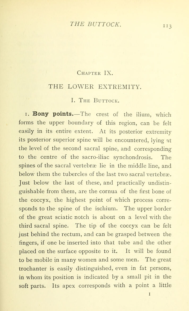 Chapter IX. THE LOWER EXTREMITY. I. The Buttock. I. Bony points.—The crest of the ilium, which forms the upper boundary of this region, can be felt easily in its entire extent. At its posterior extremity its posterior superior spine will be encountered, lying at the level of the second sacral spine, and corresponding to the centre of the sacro-iliac synchondrosis. The spines of the sacral vertebrae lie in the middle line, and below them the tubercles of the last two sacral vertebrae. Just below the last of these, and practically undistin- guishable from them, are the cornua of the first bone of the coccyx, the highest point of which process corre- sponds to the spine of the ischium. The upper border of the great sciatic notch is about on a level with the third sacral spine. The tip of the coccyx can be felt just behind the rectum, and can be grasped between the fingers, if one be inserted into that tube and the other placed on the surface opposite to it. It will be found to be mobile in many women and some men. The great trochanter is easily distinguished, even in fat persons, in whom its position is indicated by a small pit in the soft parts. Its apex corresponds with a point a little I