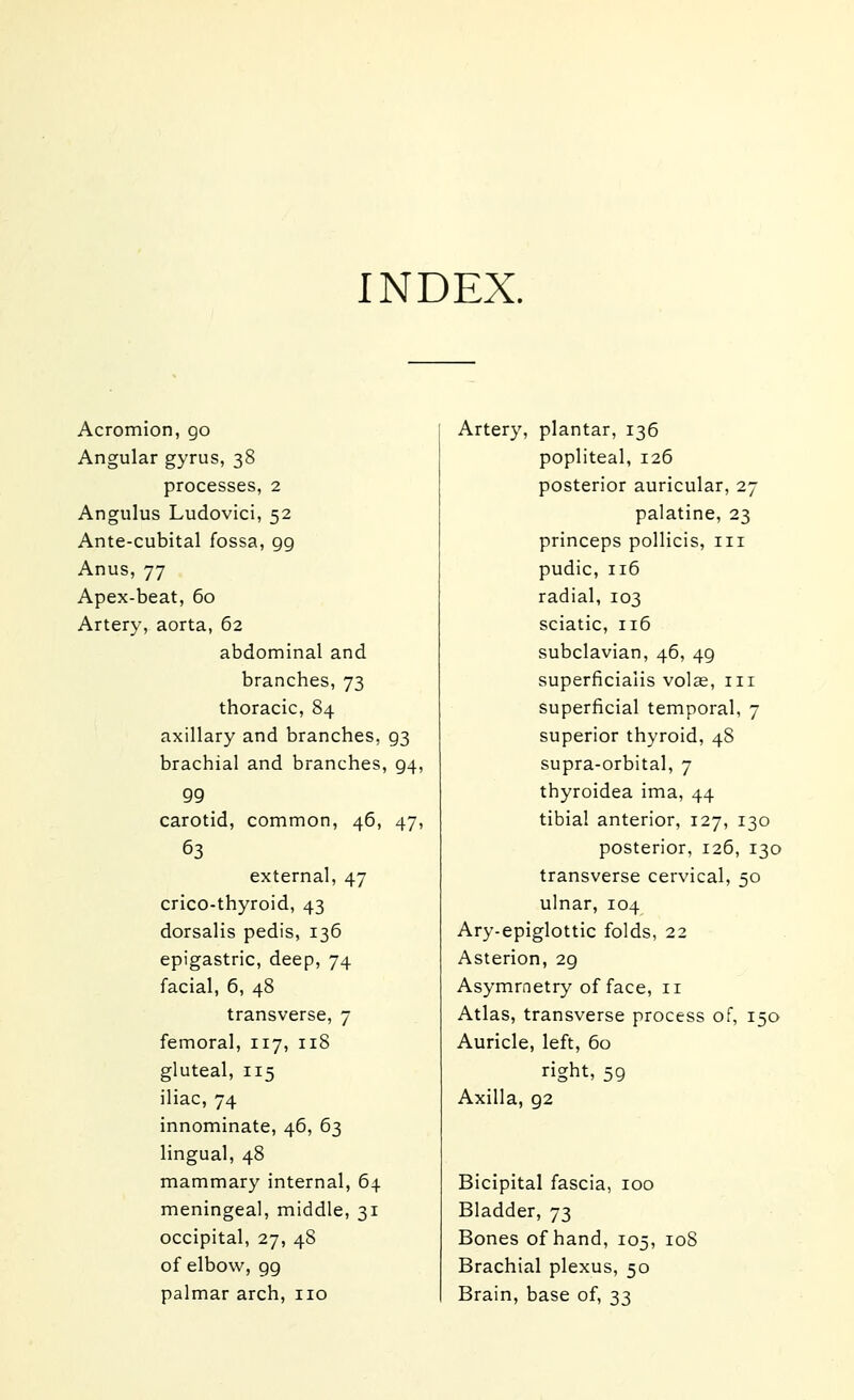 INDEX. Acromion, go Angular gyrus, 38 processes, 2 Angulus Ludovici, 52 Ante-cubital fossa, gg Anus, 77 Apex-beat, 60 Artery, aorta, 62 abdominal and branches, 73 thoracic, 84 axillary and branches, 93 brachial and branches, 94, 99 carotid, common, 46, 47, 63 external, 47 crico-thyroid, 43 dorsalis pedis, 136 epigastric, deep, 74 facial, 6, 48 transverse, 7 femoral, 117, 118 gluteal, 115 iliac, 74 innominate, 46, 63 lingual, 48 mammary internal, 64 meningeal, middle, 31 occipital, 27, 48 of elbow, 99 palmar arch, no Artery, plantar, 136 popliteal, 126 posterior auricular, 27 palatine, 23 princeps pollicis, in pudic, 116 radial, 103 sciatic, 116 subclavian, 46, 49 superficialis volae, in superficial temporal, 7 superior thyroid, 48 supra-orbital, 7 thyroidea ima, 44 tibial anterior, 127, 130 posterior, 126, 130 transverse cervical, 50 ulnar, 104 Ary-epiglottic folds, 22 Asterion, 29 Asymmetry of face, 11 Atlas, transverse process of, 150 Auricle, left, 60 right, 59 Axilla, 92 Bicipital fascia, 100 Bladder, 73 Bones of hand, 105, 108 Brachial plexus, 50 Brain, base of, 33
