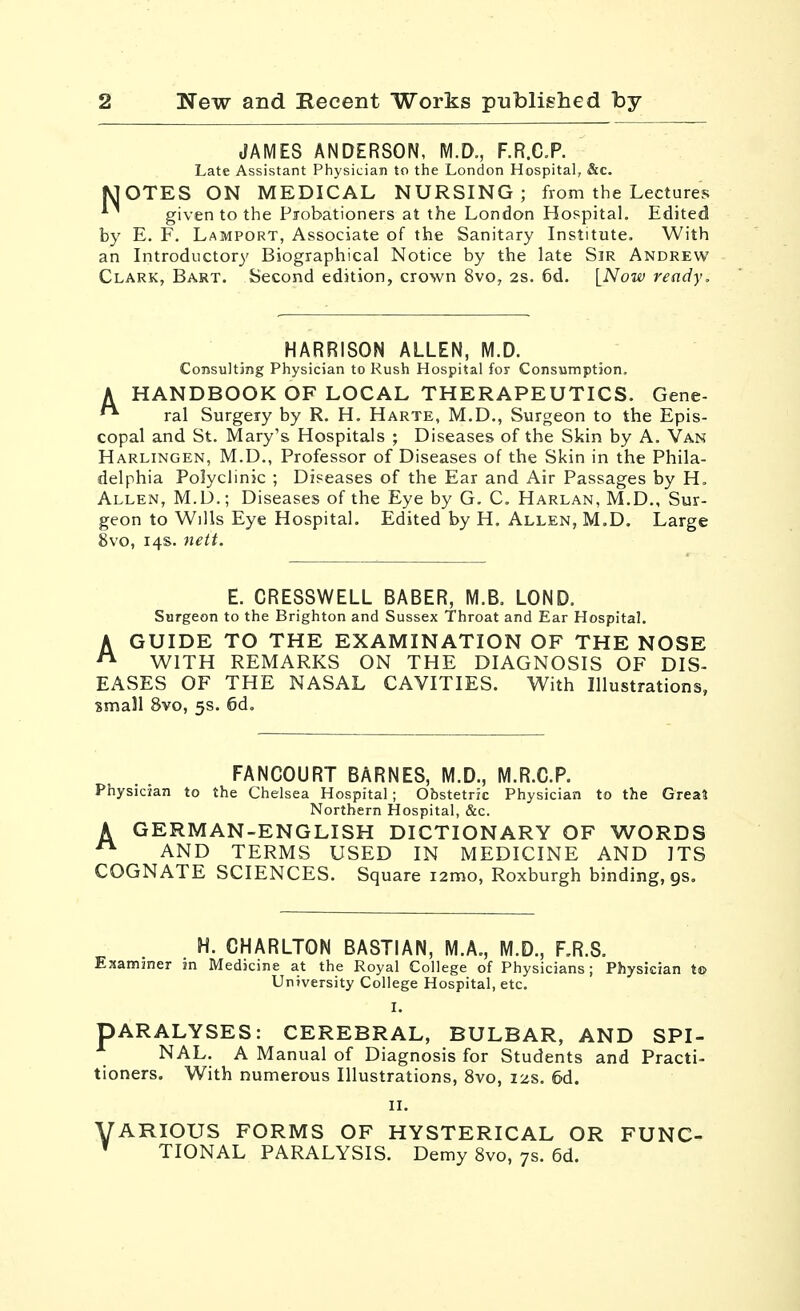 JAMES ANDERSON, M.D., F.R.CP. Late Assistant Physician to the London Hospital, &c, MOTES ON MEDICAL NURSING; from the Lectures *^ given to the Piobationers at the London Hospital. Edited by E. F. Lamport, Associate of the Sanitary Institute. With an Introductory Biographical Notice by the late Sir Andrew Clark, Bart. Second edition, crown 8vo, 2S. 6d. [Now ready. HARRISON ALLEN, M.D. Consulting Physician to Rush Hospital for Consumption. A HANDBOOK OF LOCAL THERAPEUTICS. Gene- ral Surgery by R. H. Harte, M.D., Surgeon to the Epis- copal and St. Mary's Hospitals ; Diseases of the Skin by A. Van Harlingen, M.D., Professor of Diseases of the Skin in the Phila- delphia Poiyclinjc ; Diseases of the Ear and Air Passages by H. Allen, M.U.; Diseases of the Eye by G. C, Harlan, M.D., Sur- geon to Wills Eye Hospital. Edited by H. Allen, M.D. Large 8vo, 14s. neit. E. CRESSWELL BABER, M.B. LOND. Surgeon to the Brighton and Sussex Throat and Ear Hospital. AGUIDE TO THE EXAMINATION OF THE NOSE WITH REMARKS ON THE DIAGNOSIS OF DIS- EASES OF THE NASAL CAVITIES. With Illustrations, small 8vo, 5s. 6d. FANCOURT BARNES, M.D., M.R.C.P. Physician to the Chelsea Hospital; Obstetric Physician to the Greal Northern Hospital, &c. A GERMAN-ENGLISH DICTIONARY OF WORDS ^ AND TERMS USED IN MEDICINE AND ITS COGNATE SCIENCES. Square i2mo, Roxburgh binding, gs. H. CHARLTON BASTIAN, M.A., M.D., F.R.S. Ejsamjner sn Medicine at the Royal College of Physicians; Physician to University College Hospital, etc. I. PARALYSES: CEREBRAL, BULBAR, AND SPI- NAL. A Manual of Diagnosis for Students and Practi- tioners. With numerous Illustrations, Svo, 12s. 5d. II. VARIOUS FORMS OF HYSTERICAL OR FUNC- * TIONAL PARALYSIS. Demy Svo, 7s. 6d.