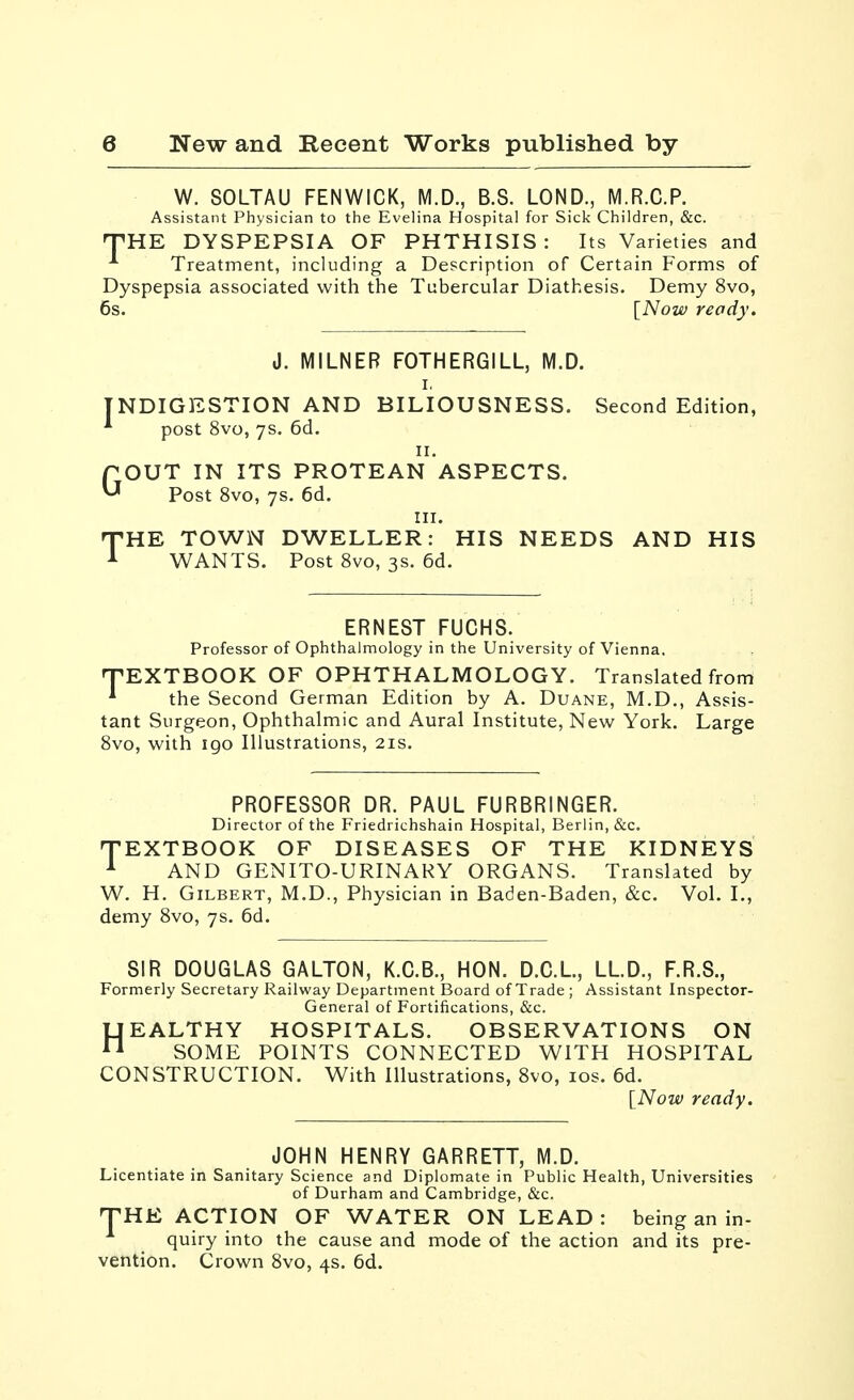 T W. 80LTAU FENWICK, M.D., B.S. LOND., M.R.C.P. Assistant Physician to the Evelina Hospital for Sick Children, &c. HE DYSPEPSIA OF PHTHISIS: Its Varieties and Treatment, including a Description of Certain Forms of Dyspepsia associated with the Tubercular Diathesis. Demy 8vo, 6s. [Now ready. J. MILNEB FOTHERGILL, M.D. I, INDIGESTION AND BILIOUSNESS. Second Edition, * post 8vo, 7s. 6d. II. pOUT IN ITS PROTEAN ASPECTS. ^ Post 8vo, 7s. 6d. III. HE TOWN DWELLER: HIS NEEDS AND HIS WANTS. Post Svo, 3s. 6d. T ERNEST FUCHS. Professor of Ophthalmology in the University of Vienna. •TEXTBOOK OF OPHTHALMOLOGY. Translated from * the Second German Edition by A. Duane, M.D., Assis- tant Surgeon, Ophthalmic and Aural Institute, New York. Large Svo, with 190 Illustrations, 21s. PROFESSOR DR. PAUL FURBRINGER. Director of the Friedrichshain Hospital, Berlin, &c. TEXTBOOK OF DISEASES OF THE KIDNEYS ^ AND GENITO-URINAKY ORGANS. Translated by W. H. Gilbert, M.D., Physician in Baden-Baden, &c. Vol. I., demy Svo, 7s. 6d. SIR DOUGLAS GALTON, K.C.B., HON. D.C.L, LLD., F.R.S., Formerly Secretary Railway Department Board of Trade ; Assistant Inspector- General of Fortifications, &c. HEALTHY HOSPITALS. OBSERVATIONS ON SOME POINTS CONNECTED WITH HOSPITAL CONSTRUCTION. With Illustrations, Svo, los. 6d. [Now ready. JOHN HENRY GARRETT, M.D. Licentiate in Sanitary Science and Diplomate in Public Health, Universities of Durham and Cambridge, &c. THE ACTION OF WATER ON LEAD : being an in- quiry into the cause and mode of the action and its pre- vention. Crown Svo, 4s. 6d.