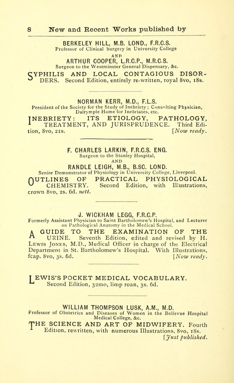 BERKELEY HILL, M.B. LOND., F.R.C.S. Professor of Clinical Surgery in University College ARTHUR cooper)I.R.C.P., M.R.CS. Surgeon to the Westminster General Dispensary, &c. YPHILIS AND LOCAL CONTAGIOUS DISOR- * DERS. Second Edition, entirely re-written, royal 8vo, i8s. NORMAN KERR, M.D., F.LS. President of the Society for the Study of Inebriety ; Consi'lting Physician, Dalrymple Home for Inebriates, etc. INEBRIETY: ITS ETIOLOGY, PATHOLOGY, ^ TREATMENT, AND JURISPRUDENCE. Third Edi- tion, 8vo, 2IS. [Now ready. F. CHARLES LARKIN, F.R.C.S. ENG. Surgeon to the Stanley Hospital, AND RANDLE LEIGH, M.B., B.SC. LOND. Senior Demonstrator of Physiology in University College, Liverpool. OUTLINES OF PRACTICAL PHYSIOLOGICAL CHEMISTRY. Second Edition, with Illustrations, crown Svo, 2s. 6d. nett. J. WICKHAM LEGG, F.R.C.P. Formerly Assistant Physician to Saint Bartholomew's Hospital, and Lecturer on Pathological Anatomy in the Medical School. A GUIDE TO THE EXAMINATION OF THE URINE. Seventh Edition, edited and revised by H. Lewis Jones, M.D., Medical Officer in charge of the Electrical Department in St. Bartholomew's Hospital. With Illustrations, fcap. Svo, 3s. 6d. [Now ready. EWIS'S POCKET MEDICAL VOCABULARY. ' Second Edition, 32mo, limp roan, 3s. 6d. WILLIAM THOMPSON LUSK, A.M., M.D. Professor of Obstetrics and Diseases of Women in the Bellevue Hospital Medical College, &c. J'HE SCIENCE AND ART OF MIDWIFERY. Fourth ^ Edition, rewritten, with numerous Illustrations, Svo, iSs. [yust published.