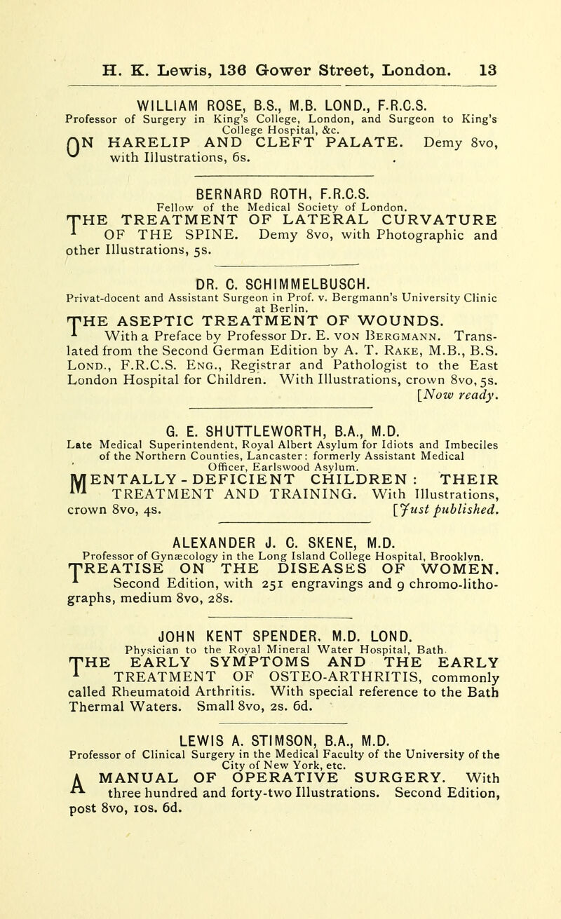 WILLIAM ROSE, B.S., M.B. LOND., F.R.C.S. Professor of Surgery in King's College, London, and Surgeon to King's College Hospital, &c. QN HARELIP AND CLEFT PALATE. Demy 8vo, ^ with Illustrations, 6s. BERNARD ROTH, F.R.C.S. Fellow of the Medical Society of London. T'HE TREATMENT OF LATERAL CURVATURE ^ OF THE SPINE. Demy 8vo, with Photographic and other Illustrations, 5s. DR. C. SCHIMMELBUSCH. Privat-docent and Assistant Surgeon in Prof. v. Bergmann's University Clinic T'HE ASEPTIC TREATMENT OF WOUNDS. With a Preface by Professor Dr. E. von Bergmann. Trans- lated from the Second German Edition by A. T. Rake, M.B., B.S. LoND., F.R.C.S. Eng., Registrar and Pathologist to the East London Hospital for Children. With Illustrations, crown 8vo,5S. [Now ready. G. E. SHUTTLEWORTH, B.A., M.D. Late Medical Superintendent, Royal Albert Asylum for Idiots and Imbeciles of the Northern Counties, Lancaster; formerly Assistant Medical Officer, Earlswood Asylum. IVFENTALLY - DEFICIENT CHILDREN: THEIR ^ TREATMENT AND TRAINING. With Illustrations, crown Svo, 4s. [^ust published. ALEXANDER J. C. SKENE, M.D. Professor of Gyncecology in the Long Island College Hospital, Brooklyn. TREATISE ON THE DISEASES OF WOMEN. Second Edition, with 251 engravings and g chromo-litho- graphs, medium Svo, 28s. JOHN KENT SPENDER, M.D. LOND. Physician to the Royal Mineral Water Hospital, Bath THE EARLY SYMPTOMS AND THE EARLY ^ TREATMENT OF OSTEO-ARTHRITIS, commonly called Rheumatoid Arthritis. With special reference to the Bath Thermal Waters. Small Svo, 2s. 6d. LEWIS A. STIMSON, B.A., M.D. Professor of Clinical Surgery in the Medical Faculty of the University of the City of New York, etc. A MANUAL OF OPERATIVE SURGERY. With three hundred and forty-two Illustrations. Second Edition, post Svo, los. 6d.