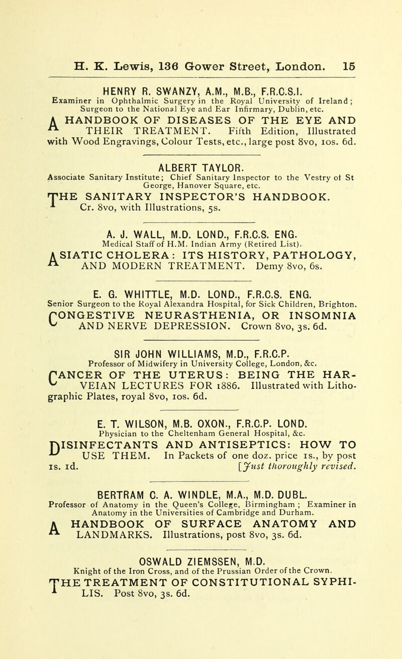 HENRY R. SWANZY, A.M., M.B., F.R.C.S.I. Examiner in Ophthalmic Surgery in the Royal University of Ireland ; Surgeon to the National Eye and Ear Infirmary, Dublin, etc. A HANDBOOK OF DISEASES OF THE EYE AND ^ THEIR TREATMENT. Fifth Edition, Illustrated with Wood Engravings, Colour Tests, etc., large post 8vo, los. 6d. ALBERT TAYLOR. Associate Sanitary Institute; Chief Sanitary Inspector to the Vestry ot St George, Hanover Square, etc. rPHK SANITARY INSPECTOR'S HANDBOOK. Cr. 8vo, with Illustrations, 5s. A. J. WALL, M.D. LOND., F.R.C.S. ENG. Medical Staff of H.M. Indian Army (Retired List). ASIATIC CHOLERA: ITS HISTORY, PATHOLOGY, AND MODERN TREATMENT. Demy 8vo, 6s. E. G. WHITTLE, M.D. LOND., F.R.C.S. ENG. Senior Surgeon to the Royal Alexandra Hospital, for Sick Children, Brighton. fONGESTIVE NEURASTHENIA, OR INSOMNIA ^ AND NERVE DEPRESSION. Crown Svo, 3s. 6d. SIR JOHN WILLIAMS, M.D., F.R.C.P. Professor of Midwifery in University College, London, &c. PANCER OF THE UTERUS: BEING THE HAR- ^ VEIAN LECTURES FOR 1886. Illustrated with Litho- graphic Plates, royal 8vo, los. 6d. E. T. WILSON, M.B. OXON., F.R.C.P. LOND. Physician to the Cheltenham General Hospital, &c. ISINFECTANTS AND ANTISEPTICS: HOW TO USE THEM. In Packets of one doz. price is., by post IS. id. Ij^ust thoroughly revised. D BERTRAM C. A. WINDLE, M.A., M.D. DUBL. Professor of Anatomy in the Queen's College, Birmingham ; Examiner in Anatomy in the Universities of Cambridge and Durham. A HANDBOOK OF SURFACE ANATOMY AND LANDMARKS. Illustrations, post 8vo, 3s. 6d. OSWALD ZIEMSSEN, M.D. Knight of the Iron Cross, and of the Prussian Order of the Crown. HE TREATMENT OF CONSTITUTIONAL SYPHI- LIS. Post 8vo, 3s. 6d.