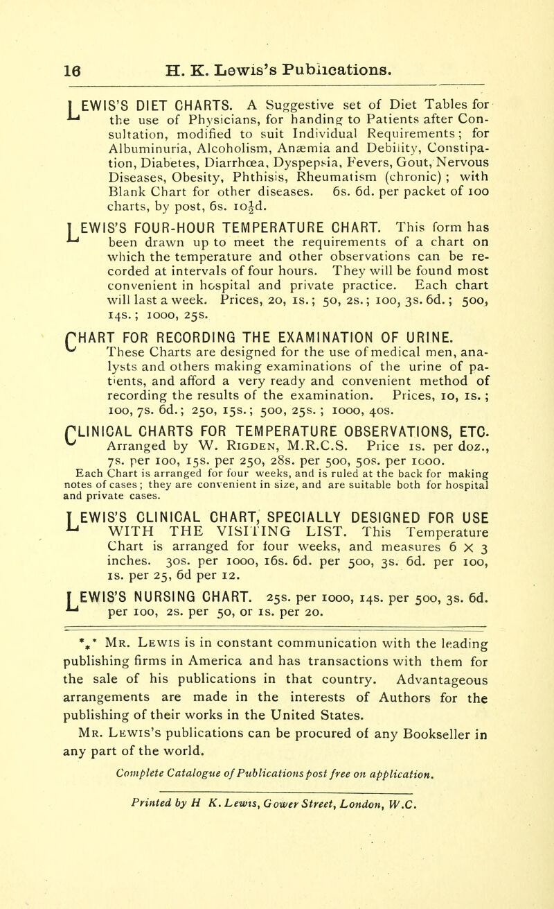 L I EWIS'S DIET CHARTS. A Suggestive set of Diet Tables for ^ the use of Physicians, for handing to Patients after Con- sultation, modified to suit Individual Requirements; for Albuminuria, Alcoholism, Ansemia and Debility, Constipa- tion, Diabetes, Diarrhoea, Dyspepsia, Fevers, Gout, Nervous Diseases, Obesity, Phthisis, Rheumatism (chronic) ; with Blank Chart for other diseases. 6s. 6d. per packet of lOO charts, by post, 6s. lo^d. EWIS'S FOUR-HOUR TEMPERATURE CHART. This form has been drawn up to meet the requirements of a chart on which the temperature and other observations can be re- corded at intervals of four hours. They will be found most convenient in hospital and private practice. Each chart will last a week. Prices, 20, is.; 50, 2s.; 100, 3s. 6d,; 500, 14s.; 1000, 25s. PHART FOR RECORDING THE EXAMINATION OF URINE. ^ These Charts are designed for the use of medical men, ana- lysts and others making examinations of the urine of pa- tients, and afford a very ready and convenient method of recording the results of the examination. Prices, 10, is. ; 100, 7s. 6d.; 250, 15s.; 500, 25s. ; 1000, 40s. PLINICAL CHARTS FOR TEMPERATURE OBSERVATIONS, ETC. ^ Arranged by W. Rigden, M.R.C.S. Price is. per doz., 7s. per 100, 15s. per 250, 28s. per 500, 50s. per 1000. Each Chart is arranged for four weeks, and is ruled at the back for making notes of cases ; they are convenient in size, and are suitable both for hospital and private cases. T EWIS'S CLINICAL CHART, SPECIALLY DESIGNED FOR USE ^ WITH THE VISITING LIST. This Temperature Chart is arranged for four weeks, and measures 6X3 inches. 30s. per 1000, i6s. 6d. per 500, 3s. 6d. per 100, IS. per 25, 6d per 12. r EWIS'S NURSING CHART. 25s. per 1000, 14s. per 500, 3s. 6d. ^ per 100, 2S. per 50, or is. per 20. *,* Mr. Lewis is in constant communication with the leading publishing firms in America and has transactions with them for the sale of his publications in that country. Advantageous arrangements are made in the interests of Authors for the publishing of their works in the United States. Mr. Lewis's publications can be procured of any Bookseller in any part of the world. Complete Catalogue of Publications post free on application. Printed by H K. Lewis, Gower Street, London, W.C.