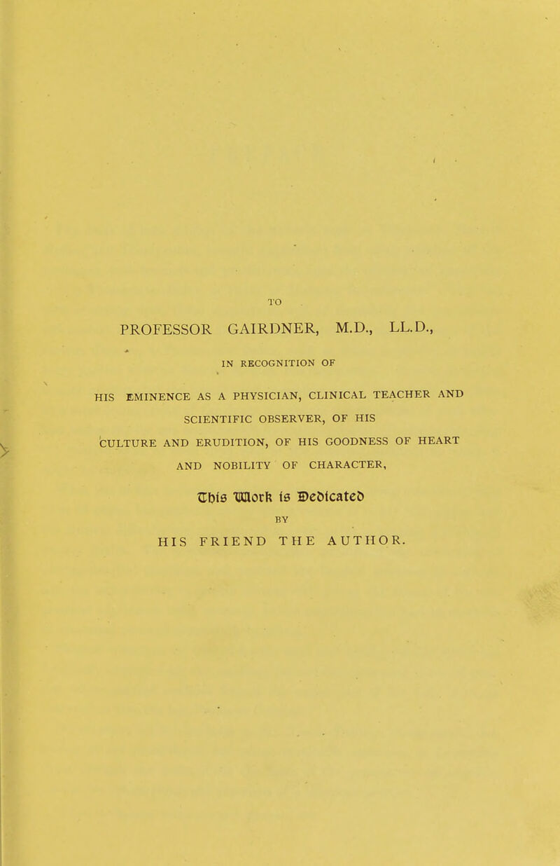 I TO PROFESSOR GAIRDNER, M.D., LL.D., IN RECOGNITION OF HIS EMINENCE AS A PHYSICIAN, CLINICAL TEACHER AND SCIENTIFIC OBSERVER, OF HIS CULTURE AND ERUDITION, OF HIS GOODNESS OF HEART AND NOBILITY OF CHARACTER, ZbiB mov\{ Is DeDicateO BY HIS FRIEND THE AUTHOR.