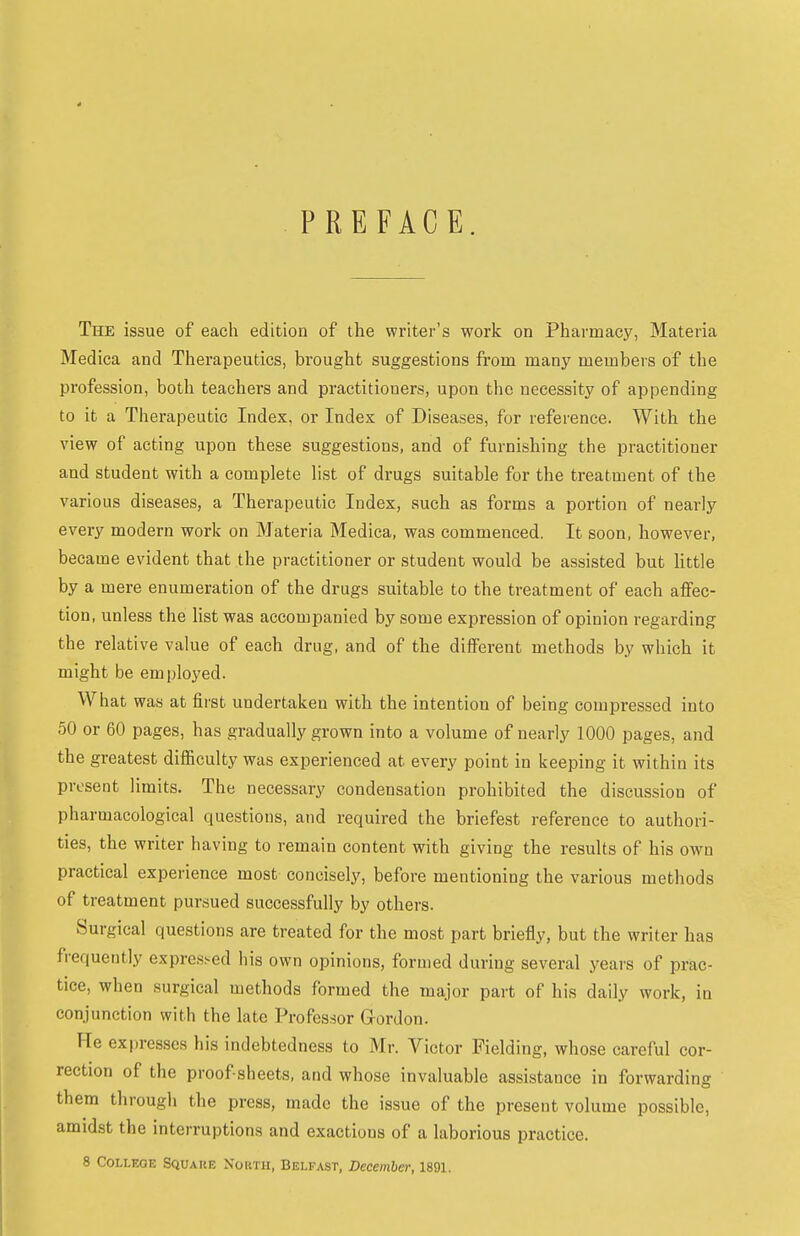 4 PREFACE. The issue of each edition of the writer's work on Pharmacy, Materia Medica and Therapeutics, brought suggestions from many members of the profession, both teachers and practitioners, upon the necessity of appending to it a Therapeutic Index, or Index of Diseases, for reference. With the view of acting upon these suggestions, and of furnishing the practitioner and student with a complete list of drugs suitable for the treatment of the various diseases, a Therapeutic Index, such as forms a portion of nearly every modern work on Materia Medica, was commenced. It soon, however, became evident that the practitioner or student would be assisted but little by a mere enumeration of the drugs suitable to the treatment of each affec- tion, unless the Hst was accompanied by some expression of opinion regarding the relative value of each drug, and of the different methods by which it might be employed. What was at first undertaken with the intention of being compressed into 50 or 60 pages, has gradually grown into a volume of nearly 1000 pages, and the greatest difficulty was experienced at every point in keeping it within its present limits. The necessary condensation prohibited the discussion of pharmacological questions, and required the briefest reference to authori- ties, the writer having to remain content with giving the results of his own practical experience most concisely, before mentioning the various methods of treatment pursued successfully by others. Surgical questions are treated for the most part briefly, but the writer has frequently expressed his own opinions, formed during several years of prac- tice, when surgical methods formed the major part of his daily work, in conjunction with the late Professor Grordon. He expresses his indebtedness to Mr. Victor Fielding, whose careful cor- rection of the proof sheets, and whose invaluable assistance in forwardin? them through the press, made the issue of the present volume possible, amidst the interruptions and exactions of a laborious practice. 8 College Square North, Belfast, December, 1891.