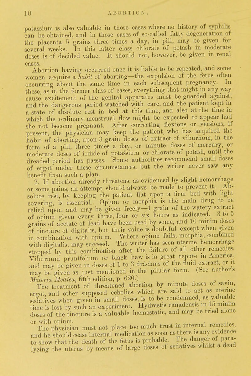 potassium is also valuable in those cases where no history of syphilis can be obtained, and in those cases of so-called fatty degeneration of the placenta 5 grains three times a day, in pill, may be given for several weeks. In this latter class chlorate of potash in moderate doses is of decided value. It should not, however, be given in renal cases. Abortion having occurred once it is liable to be repeated, and some women acquire a habit of aborting—the expulsion of the fetus often occurring about the same time in each subsequent pregnancy. In these, as in the former class of cases, everything that might in any way cause excitement of the genital apparatus must be guarded against, and the dangerous period watched with care, and the patient kept in a state of absolute rest in bed at this time, and also at the time in which the ordinary menstrual flow might be expected to appear had she not become pregnant. After correcting flexions or versions, if present, the physician may keep the patient, who has acquired the habit of aborting, upon 3 grain doses of extract of viburnum, in the form of a pill, three times a day, or minute dbses of mercury, or moderate doses of iodide of potassium or chlorate of potash, until the dreaded period has passes. Some authorities recommend small doses of ergot under these circumstances, but the writer never saw any benefit from such a plan. t , , i 2. If abortion already threatens, as evidenced by slight hemorrhage or some pains, an attempt should always be made to prevent it. Ab- solute rest, by keeping the patient flat upon a firm bed with light covering, is essential. Opium or morphia is the mam drug to be relied upon, and may be given freely—1 grain of the watery extract of opium given every three, four or six hours as indicated. 6 to D grains of acetate of lead have been used by some, and 10 minim doses of tincture of digitalis, but their value is doubtful except when given in combination with opium. Where opium fails, morphia, combined with digitalis, may succeed. The writer has seen uterine hemorrhage stopped by this combination after the failure of all other remedies. Viburnum prunifolium or black haw is in great repute m America and may be given in doses of 1 to 3 drachms of the fluid extract or it may be given as just mentioned in the pilular form. (See authors Materia Mecliea, fifth edition, p. 620.) The treatment of threatened abortion by minute doses ot savin, ergot, and other supposed ecbolics, which are said to act as uterine sedatives when given in small doses, is to be condemned, as valuable time is lost by such an experiment. Hydrastis canadensis in doses of the tincture is a valuable htemostatic, and may be tried alone or with opium. , . . ^ ^ The physician must not place too much trust m mternal remedies, and he should cease internal medication as soon as there is any evidence to show that the death of the fetus is probable. The danger of paia- lyzing the uterus by means of large doses of sedatives whilst a dead