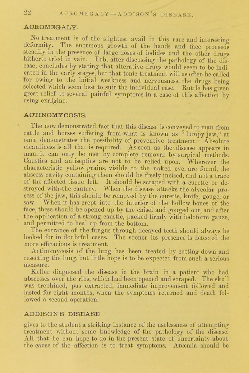 ACROMEGALY— ADDISON's DISEASE. ACROME3GALY. No treatment is of the slightest avail in this rare and interesting deformity. The enormous growth of the hands and face proceeds steadily in the presence of large doses of iodides and the other drugs hitherto tried in vain. Erb, after discussing the pathology of the dis- ease, concludes by stating that alterative drugs would seem to be indi- cated in the early stages, but that tonic treatment will as often be called for owing to the initial weakness and nervousness, the drugs being selected which seem best to suit the individual case. Kuttle has given great relief to several painful symptoms in a case of this affection by using exalgine. ACTINOMYCOSIS. The now demonstrated fact that this disease is conveyed to man from cattle and horses suffering from what is known as  lumpy jaw, at once demonstrates the possibility of preventive treatment. Absolute cleanliness is all that is required. As soon as the sdisease appears in man, it can only be met by complete removal by surgical methods. Caustics and antiseptics are not to be relied upon. Wherever the characteristic yellow grains, visible to the naked eye, are found, the abscess cavity containing them should be freely incited, and not a trace of the affected tissue left. It should be scraped with a curette or de- stroyed with.the cautery. When the disease attacks the alveolar pro- cess of the jaw, this should be removed by the curette, knife, gouge, or saw. When it has crept into the interior of the hollow bones of the face, these should be opened up by the chisel and gouged out, and after the application of a strong caustic, packed firmly with iodoform gauze, and permitted to heal up from the bottom. The entrance of the fungus through decayed teeth should always be looked for in doubtful cases. The sooner its presence is detected the more efficacious is treatment. Actinomycosis of the lung has been treated by cutting down and resecting the lung, but little hope is to be expected from such a serious measure. Keller diagnosed the disease in the brain in a patient who had abscesses over the ribs, which had been opened and scraped. The skull was trephined, pus extracted, immediate improvement followed and lasted for eight months, when the symptoms returned and death fol- lowed a second operation. ADDISON'S DISEASE gives to the student a striking instance of the uselessness of attempting treatment without some knowledge of the pathology of the disease. All that he can hope to do in the present state of uncertainty about the cause of the affection is to treat symptoms. Ansemia should be