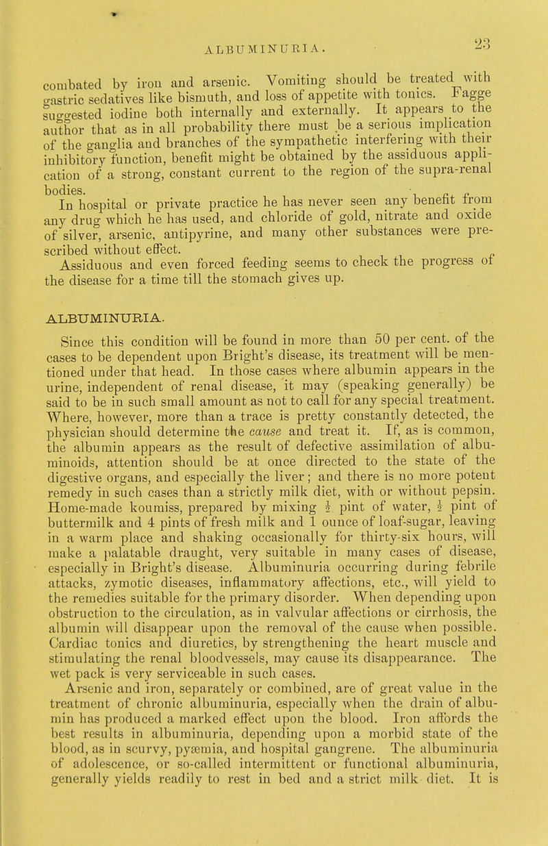 ALBUMINUBIA. combated by irou and arsenic. Vomiting should be treated with o-astric sedatives like bismuth, and loss of appetite with tomes. agge suo-o-ested iodine both internally and externally. It appears to the author that as in all probability there must be a serious implication of the ganglia and branches of the sympathetic interfering with their inhibitory function, benefit might be obtained by the assiduous appli- cation of a strong, constant current to the region of the supra-renal bodies. ^ , In hospital or private practice he has never seen any beneht trom any drug which he has used, and chloride of gold, nitrate and oxide of silver, arsenic, antipyrine, and many other substances were pre- scribed without effect. Assiduous and even forced feeding seems to check the progress ot the disease for a time till the stomach gives up. ALBUMINURIA. Since this condition will be found in more than 50 per cent, of the cases to be dependent upon Bright's disease, its treatment will be men- tioned under that head. In those cases where albumin appears in the urine, independent of renal disease, it may (speaking generally) be said to be in such small amount as not to call for any special treatment. Where, however, more than a trace is pretty constantly detected, the physician should determine the cause and treat it. If, as is common, the albumin appears as the result of defective assimilation of albu- minoids, attention should be at once directed to the state of the digestive organs, and especially the liver; and there is no more potent remedy in such cases than a strictly milk diet, with or without pepsin. Home-made koumiss, prepared by mixing J pint of water, i pint of buttermilk and 4 pints of fresh milk and 1 ounce of loaf-sugar, leaving in a warm place and shaking occasionally for thirty-six hours, will make a palatable draught, very suitable in many cases of disease, especially in Bright's disease. Albuminuria occurring during febrile attacks, zymotic diseases, inflammatory affections, etc., will yield to the remedies suitable for the primary disorder. When depending upon obstruction to the circulation, as in valvular affections or cirrhosis, the albumin will disappear upon the removal of the cause when possible. Cardiac tonics and diuretics, by strengthening the heart muscle and stimulating the renal bloodvessels, may cause its disappearance. The wet pack is very serviceable in such cases. Areenic and iron, separately or combined, are of great value in the treatment of chronic albuminuria, especially when the drain of albu- min has produced a marked effect upon the blood. Iron affords the best results in albuminuria, depending upon a morbid state of the blood, as in scurvy, pyseraia, and hospital gangrene. The albuminuria of adolescence, or so-called intermittent or functional albuminuria, generally yields readily to rest in bed and a strict milk diet. It is