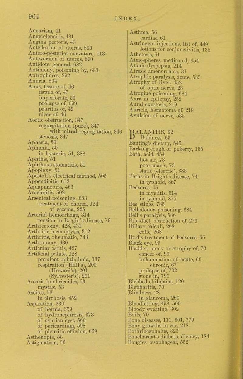 INDEX. Aneurism, 41 Angeioleucitis, 481 Angina pectoris, 43 Anteflexion of uterus, 890 Antero-posterior curvature, 113 Anteversion of uterus, 890 Antidote, general, 682 Antimony, poisoning by, 683 Antrophores, 292 Anui-ia, 804 Anus, fissure of, 46 fistula of, 47 imperforate, 50 prolapse of, 699 pruritus of, 49 ulcer of, 46 Aortic obstruction, 347 regurgitation (pure), 347 with mitral regurgitation, 346 stenosis, 347 Aphasia, 50 Aphonia, 50 in hysteria, 51, 388 Aphthse, 51 Aphthous stomatitis, 51 Apoplexy, 51 Apostolus electrical method, 505 Appendicitis, 612 Aquapunctm-e, 463 Arachnitis, 502 Arsenical poisoning, 683 treatment of chorea, 124 of eczema, 225 Arterial hemorrhage, 314 tension in Bright's disease, 79 Arthrectomy, 428, 431 Arthritic hjemoptysis, 312 Arthritis, rheumatic, 743 Arthrotomy, 430 Articular ostitis, 427 Artificial palate, 128 purulent ophthalmia, 137 respiration (HaU's), 200 (Howard's), 201 (Sylvester's), 201 Ascaris lumbricoides, 53 mystax, 53 Ascites, 53 in cirrhosis, 452 Aspiration, 236 of hernia, 359 of hydronephrosis, 373 of ovarian cyst, 566 of pericardium, 598 of pleuritic eflusion, 669 Asthenopia, 55 Astigmatism, 56 Asthma, 56 cardiac, 61 Astringent injections, list of, 449 lotions for conjunctivitis, 135 Athetosis, 61 Atmospheres, medicated, 654 Atonic dyspepsia, 214 Atresic amenorrhoea, 31 Atrophic paralysis, acute, 583 Atrophy of liver, 452 of optic nerve, 28 Atropine poisoning, 684 Aura in epilepsy, 252 Aural exostosis, 219 Auricle, ha3matoma of, 218 Avulsion of nerve, 535 BALANITIS, 62 Baldness, 63 Banting's dietary, 545 Barking cough of puberty, 155 Bath, acid, 454 hot air, ^3 poor man's, 73 static (electric), 388 Baths in Bright's disease, 74 in typhoid, 867 Bedsores, 65 in myelitis, 5l4 in typhoid, 875 Bee stings, 785 Belladonna poisoning, 684 Bell's paralysis, 686 Bile-duct, obstruction of, 270 Biliary calculi, 268 colic, 268 Bird's treatment of bedsores, 66 Black eye, 93 Bladder, atony or atrophy of, 70 cancer of, 99 inflammation of, acute, 66 chronic, 67 prolapse of, 702 stone in, 790 Blebbed chilblauas, 120 Blepharitis, 70 Blindness, 28 in glaucoma, 280 Bloodletting, 498, 500 Bloody sweating, 302 Boils, 70 Bone diseases. 111, 601, 779 Bony growths in ear, 218 Bothriocophalus, 823 Bouchardat's diabetic dietary, 184 Bougies, oesophageal, 552