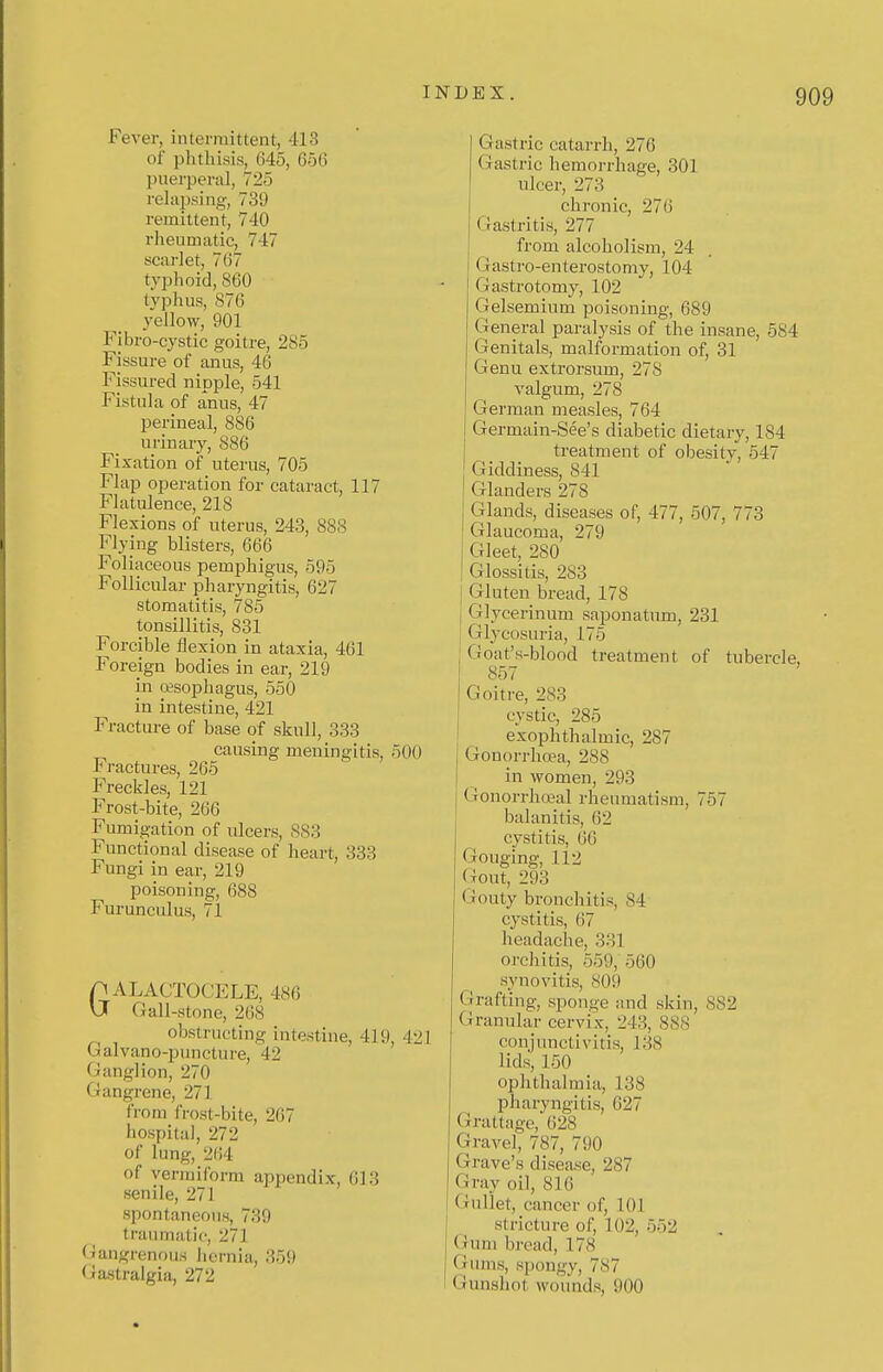 Fever, intermittent, 413 of phthisis, 645, 656 puerperal, 725 rehijjsing, 739 remittent, 740 riieumatie, 747 scarlet, 767 typhoid, 860 typhus, 876 yellow, 901 Fibro-cystic goitre, 285 Fissure of anus, 46 Fissured nipple, 541 Fistula of anus, 47 perineal, 886 urinary, 886 Fixation of uterus, 705 Flap operation for cataract, 117 Flatulence, 218 Flexions of uterus, 243, 888 Flying blisters, 666 Foliaceous pemphigus, 595 Follicular pharyngitis, 627 stomatitis, 785 tonsillitis, 831 Forcible flexion in ataxia, 401 Foreign bodies in ear, 219 in oesophagus, 550 in intestine, 421 Fracture of base of skull, 333 causing meningitis, 5i Fractures, 265 Freckles, 121 Frost-bite, 260 Fumigation of ulcers, 883 Functional disease of heart, 333 Fungi in ear, 219 poisoning, 688 Furunculus, 71 pALACTOCELE, 480 VJ Gall-stone, 268 obstructing intestine, 419, 421 balvano-puncture, 42 Ganglion, 270 Gangrene, 271 from frost-bite, 267 hospital, 272 of lung, 204 of vermiform appendix, 613 senile, 271 spontaneous, 739 traiunatic;, 271 Gangrenous licrnia, 359 (iastralgia, 272 Gastric catarrh, 276 Gastric hemorrhage, 301 ulcer, 278 chronic, 270 GJastritis, 277 from alcoholism, 24 Gastro-enterostomy, 104 Gastrotomy, 102 Gelsemium poisoning, 089 General paralysis of the insane, 584 Genitals, malformation of, 31 Genu extrorsum, 278 valgum, 278 German measles, 764 Germain-See's diabetic dietary, 184 treatment of obesity, 547 Giddiness, 841 Glanders 278 Glands, diseases of, 477, 507, 773 Glaucoma, 279 Gleet, 280 Glossitis, 283 Gluten bread, 178 I Glycerinum saponatum, 231 Glycosuria, 175 Goat's-blood treatment of tubercle, 857 Goitre, 283 cystic, 285 exophthalmic, 287 Gonorrhoea, 288 in women, 293 Gonorrhoea! rheumatism, 757 balanitis, 62 cystitis, 60 Gouging, 112 Gout, 293 Gouty bronchitis, 84 cystitis, 07 headache, 331 orchitis, 559, 500 synovitis, 809 Grafting, sponge and skin, 882 (xranular cervix, 243, 888 conjunctivitis, 138 lids, 150 ophthalmia, 138 pharyngitis, 027 Grattagc, 028 Gravel, 787, 790 Grave's disease, 287 Gray oil, 816 Gullet, cancer of, 101 stricture of, 102, 552 Gum bread, 178 (iunis, spongy, 787 Gunshot wounds, 900