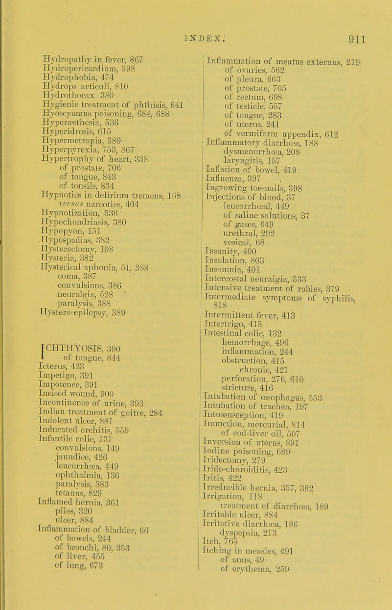 Hydropathy in fever, 867 PI yd roper i card i ii m, 598 Plydropliobia, 474 Hydrops articiili, 810 Hydrotliorax 380 Hygienic treatment of phthisis, 641 Hyoscyamus poisoning, 684, 688 Hyperrcsthesia, 536 Hyperidrosis, 615 Hypermetropia, 380 Hyperpyrexia, 753, 867 Hypertrophy of heart, 338 of prostate, 706 of tongue, 843 of tonsils, 834 Hypnotics in delirium tremens, 168 versvs narcotics, 404 Plypnotization, 536 Hypochondriasis, 380 Ilypopyon, 151 Hypospadias, 3S2 Hysterectomy, 108 Plysteria, 382 Hysterical aphonia, 51, 388 coma, 387 convulsions, 386 neuralgia, 528 pai'alysis, 388 Hystero-epilepsy, 389 [CHTHYOSTS, 390 1 of tongue, 844 Pcterus, 423 Pmpetigo, 391 Impotence, 391 Incised wound, 900 Incontinence of urine, 393 Indian treatment of goitre, 284 Indolent ulcer, 881 Indurated orchitis, 559 Infantile colic, 131 convulsions, 149 jaundice, 426 leucorrhoea, 449 ophthalmia, 136 paralysis, 583 tetanus, 829 Inflamed hernia, 361 piles, 320 ulcer, 884 Inflammation of bladder, 66 of bowels, 244 of bronchi, 80, 353 of liver, 455 of lung, 673 Inflammation of meatus externus, 219 of ovaries, 562 of pleura, 663 of pi-ostate, 705 of rectum, 698 of testicle, 557 of tongue, 283 of uterus, 241 of vermiform appendix, 612 Inflammatory diarrhoBa, 188 dysmenorrhoja, 208 laryngitis, 157 Inflation of bowel, 419 Influenza, 397 Ingrowing toe-nails, 398 Injections of blood, 37 leucorrhceal, 449 of saline solutions, 37 of gases, 649 urethral, 292 vesical, 68 Insanity, 400 Insolation, 803 Insomnia, 401 Intercostal neuralgia, 533 Intensive treatment of rabies, 379 Intermediate symptoms of syphilis, 818 'I > Intermittent fever, 413 Intertrigo, 415 Intestinal colic, 132 hemorrhage, 496 inflammation, 244 obstruction, 415 chronic, 421 perforation, 276, 610 stricture, 416 Intubation of oesophagus, 553 Intubation of trachea, 197 Intussusception, 419 Inunction, mercurial, 814 of cod-liver oil, 507 Inversion of uterus, 891 lofline poisoning, 689 Iridectomy, 279 Irido-choroiditis, 423 Iritis, 422 Irreducible hernia, 357, 362 Irrigation, 118 treatment of diarrhoea, 189 Irritable ulcer, 884 Irritative diarrhoea, 186 dyspepsia, 213 Itch, 765 Itching in measles, 491 of anus, 49 of erythema, 259