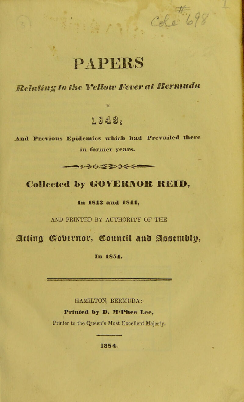 PAPERS IlclMfiis^ to the l/*€Uow Fever at Mermiuta IN And Previous Epidemics which had Prevailed there in former years. Collected by GOVERNOR REIB, In 1843 and 1844, AND PRINTED BY AUTHORITY OF THE In 1854. HAMILTON, BERMUDA: Printed by D. M'Phee Lee, Printer to the Queen's Most Excellent Majesty. 1854.