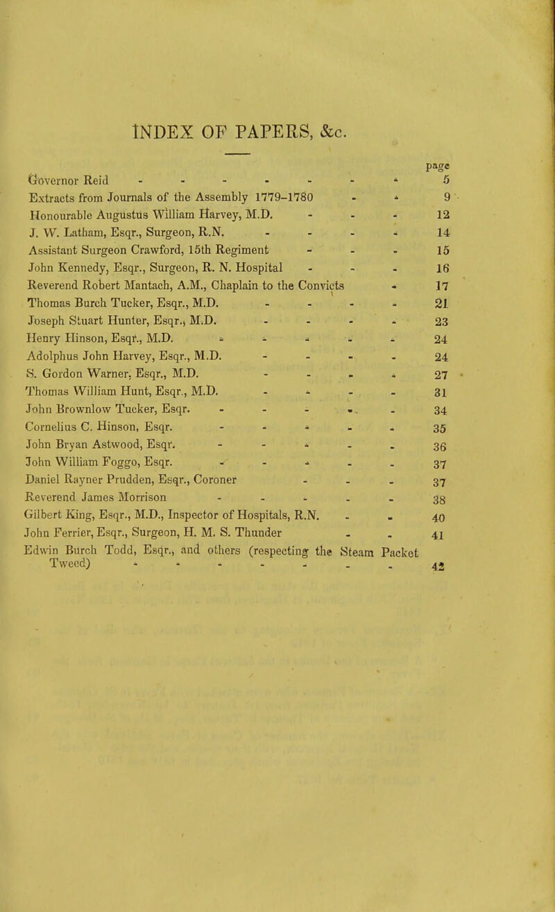 INDEX OP PAPERS, &c. page Governor Reid - 6 Extracts from Journals of the Assembly 1779-1780 - * 9 Honourable Augustus William Harvey, M.D, - - - 12 J. W. Latham, Esqr., Surgeon, R.N. ... * 14 Assistant Surgeon Crawford, 15th Regiment - - - 15 John Kennedy, Esqr., Surgeon, R, N. Hospital - - - 16 Reverend Robert Mantach, A.M., Chaplain to the Convicts * 17 Thomas Burch Tucker, Esqr., M.D. .... 21 Joseph Stuart Hunter, Esqr., M.D. - - - 23 Henry Hinson, Esqi*., M.D. ^ 24 Adolphus John Harvey, Esqr., M.D. - - - - 24 S. Gordon Warner. Esqr., M.D. - - - * 27 Thomas William Hunt, Esqr., M.D. . ^ . . 31 John Erownlow Tucker, Esqr. . . . ... 34 Cornelius C. Hinson, Esqr. - - ^ - * 35 John Bryan Astwood, Esqr.  - * - - 36 John William Foggo, Esqr. 37 Daniel Rayner Prudden, Esqr., Coroner - - - 37 Reverend James Morrison - - - . _ 33 Gilbert King, Esqr., M.D., Inspector of Hospitals, R.N. . - 40 John Ferrier, Esqr., Surgeon, H. M. S. Thunder - . 41 Edwan Burch Todd, Esqr., and others (respecting the Steam Packet Tweed) * - - - - 42