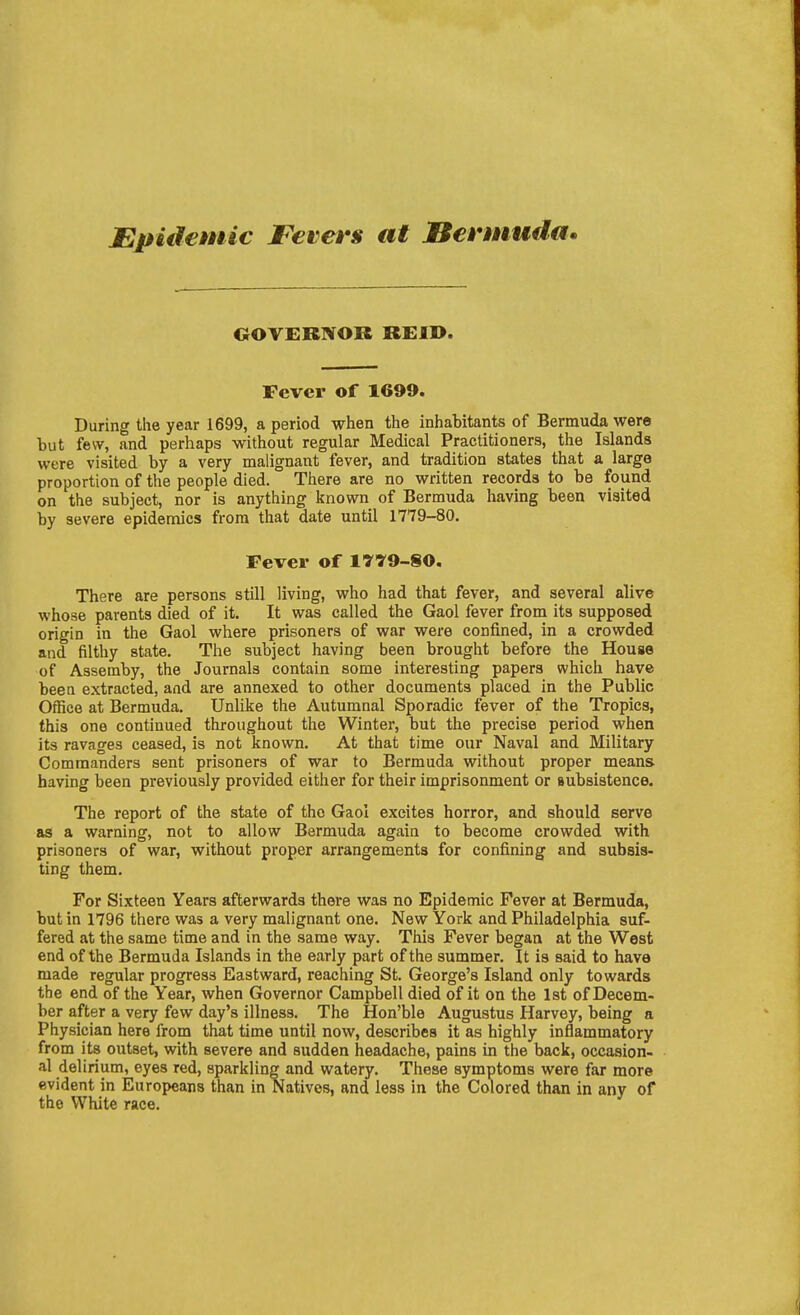 JEpuiemic Fevers at Bermuda. OOTEBNOR BEID. Fever of 1699. During the year 1699, a period when the inhabitants of Bermuda were but few, and perhaps without regular Medical Practitioners, the Islands were visited by a very malignant fever, and tradition states that a large proportion of the people died. There are no written records to be found on the subject, nor is anything known of Bermuda having been visited by severe epidemics from that date until 1779-80. Fever of l'yy9-§0. There are persons still living, who had that fever, and several alive whose parents died of it. It was called the Gaol fever from its supposed origin in the Gaol where prisoners of war were confined, in a crowded and filthy state. The subject having been brought before the House of Assemby, the Journals contain some interesting papers which have been extracted, and are annexed to other documents placed in the Public Office at Bermuda. Unlike the Autumnal Sporadic fever of the Tropics, this one continued throughout the Winter, but the precise period when its ravages ceased, is not known. At that time our Naval and Military Commanders sent prisoners of war to Bermuda without proper means having been previously provided either for their imprisonment or subsistence. The report of the state of the Gaol excites horror, and should serve as a warning, not to allow Bermuda again to become crowded with prisoners of war, without proper arrangements for confining and subsis- ting them. For Sixteen Years afterwards there was no Epidemic Fever at Bermuda, but in 1796 there was a very malignant one. New York and Philadelphia suf- fered at the same time and in the same way. This Fever began at the West end of the Bermuda Islands in the early part of the summer. It is said to have made regular progress Eastward, reaching St. George's Island only towards the end of the Year, when Governor Campbell died of it on the 1st of Decem- ber after a very few day's illness. The Hon'ble Augustus Harvey, being a Physician here from that time until now, describes it as highly inflammatory from its outset, with severe and sudden headache, pains in the back, occasion- al delirium, eyes red, sparkling and watery. These symptoms were far more evident in Europeans than in Natives, and less in the Colored than in any of the White race.