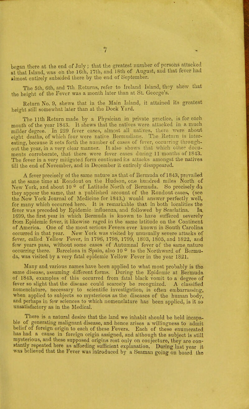 be<ran there at the end of July; that the greatest number of persons attacked at that Island, was on the I6th, 17th, and 18th of August, and that fever had almost entirely subsided there by the end of September. The 5lh, 6th, and 7th Returns, refer to Ireland Island, they shew tliat the height of the Fever was a month later than at St. George's. Return No. 9, shews that in the Main Island, it attained its greatest heio'ht still somewhat later than at the Dock Yard. The 11th Return made by a Physician in private prr.ctice, is for each month of the year 1843. It shews that the natives were attacked in a much milder degree. In 229 fever cases, almost all natives, there were about eight deaths, of which four were native Bermudians. Tiie Return is inter- esting, because it sets forth the number of cases of fever, occurring through- out the year, in a very clear manner. It also shows that which other docu- ments corroborate, that there were fever cases during 11 months of 1843, The fever in a very miligated form contuiuediis attacks amongst the natives till the end of November, and in December it entirely disappeared. A fever precisely of the same nature as that of Bermuda of 1843, prevailed at the same time at Rondout on tiie Hudson, one iiundred miles North of New York, and about 10 ® of Latitude North of Bermuda. So precisely da they appear the same, that a published account of the Rondout cases, (see the New York Journal of Medicine for 1843.) would answer perfectly w^ell, for many which occurred here. It is remarkable that in both localities the fever was preceded by Epidemic influenza, and followed by Scarlatina. la. 1699, the first year in which Bermuda is known to have suffered severely from Epidemic fever, it likewise raged in the same latitude on the Continent of America. One of the most serious Fevers ever known in South Carolina occurred in that year. New York was visited by unusually severe attacks of fever, called Yellow Fever, in 1796, 1798, 1799, 1803, 1805, and 1822, and few years pass, without some cases of Autumnal fever of the same,nature occurring there. Barcelona in Spain, also 10 ° to the Northward of Bermu- da, was visited by a very fatal epidemic Yellow Fever in the year 1821. Many and various names have been applied to what most probably is the same disease, assuming different forms. During the Epidemic at Bermuda of 1843, examples of this occurred from fatal black vomit to a degree of fever so slight that the disease could scarcely be recognized. A classified nomenclature, necessary to scientific investigation, is often embarrassing, when applied to subjects so mysterious as the diseases of the human body, and perhaps in few sciences to which nomenclature has been applied, is it so unsatisfactory as in the Medical. There is a natural desire that the land we inhabit should be held incapa/. ble of generating malignant disease, and hence arises a willingness to admit belief of foreign origin to each of these Fevers. Each of these enumerated has had a cause in foreign origin assigned, and although the subject is still mysterious, and these supposed origins rest only on conjecture, they are con- stantly repeated here as affording sufficient explanation. During last year it was believed that the Fever was introduced by a Seaman going on board the