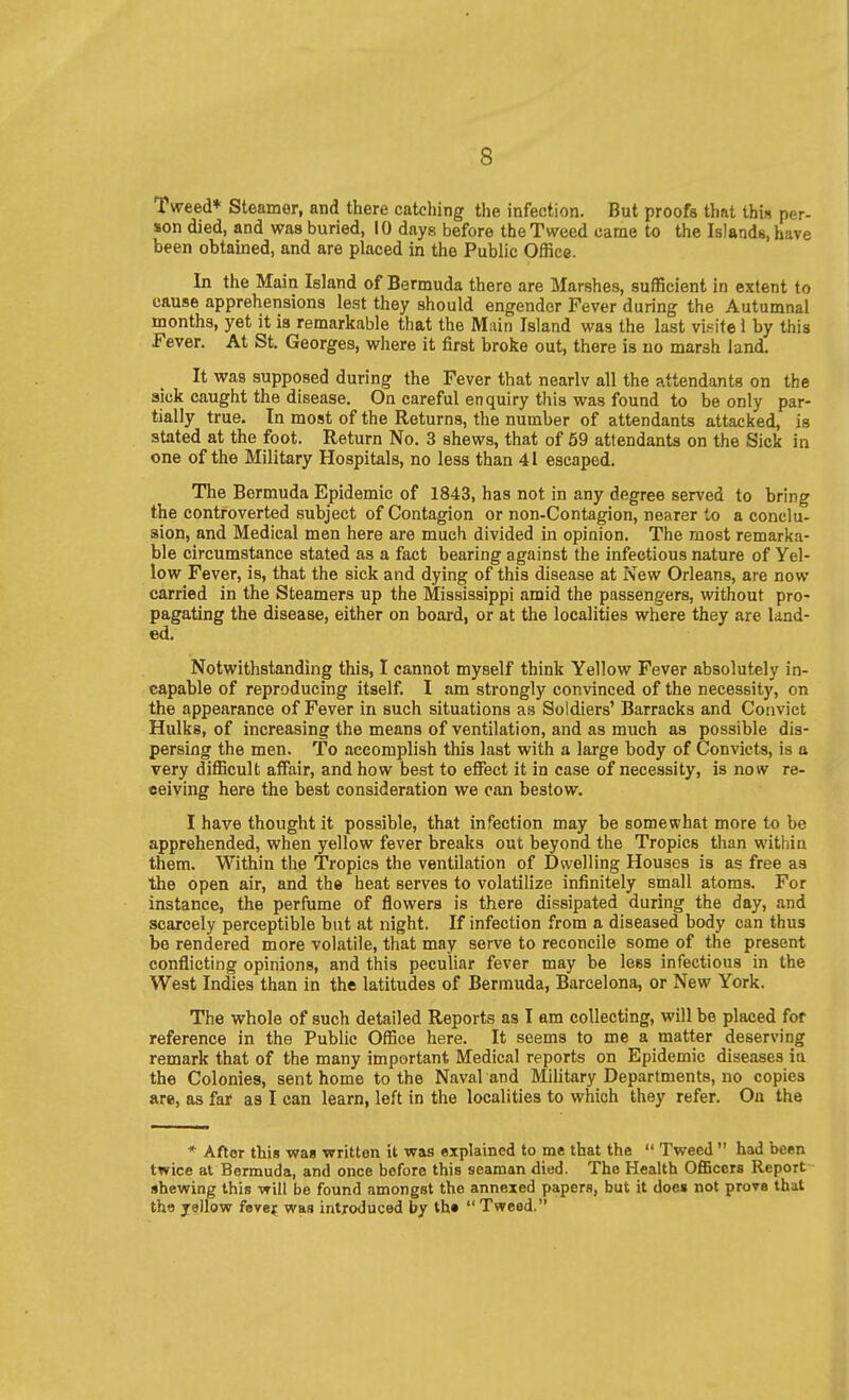 Tweed* Steamer, and there catching the infection. But proofs that thin per- son died, and was buried, 10 days before the Tweed came to the Islands, have been obtained, and are placed in the Public Office. In the Main Island of Bermuda there are Marshes, sufficient in extent to cause apprehensions lest they should engender Fever during the Autumnal months, yet it is remarkable that the Main Island was the last vipite 1 by this Fever. At St. Georges, where it first broke out, there is no marsh land. It was supposed during the Fever that nearlv all the attendants on the sick caught the disease. On careful enquiry this was found to be only par- tially true. In most of the Returns, the number of attendants attacked, is stated at the foot. Return No. 3 shews, that of 69 attendants on the Sick in one of the Military Hospitals, no less than 41 escaped. The Bermuda Epidemic of 1843, has not in any degree served to bring the controverted subject of Contagion or non-Contagion, nearer to a conclu- sion, and Medical men here are much divided in opinion. The most remarka- ble circumstance stated as a fact bearing against the infectious nature of Yel- low Fever, is, that the sick and dying of this disease at New Orleans, are now carried in the Steamers up the Mississippi amid the passengers, without pro- pagating the disease, either on board, or at the localities where they are land- ed. Notwithstanding this, I cannot myself think Yellow Fever absolutely in- capable of reproducing itself. I am strongly convinced of the necessity, on the appearance of Fever in such situations as Soldiers' Barracks and Convict Hulks, of increasing the means of ventilation, and as much as possible dis- persing the men. To accomplish this last with a large body of Convicts, is a very difficult affair, and how best to effect it in case of necessity, is now re- ceiving here the best consideration we can bestow. I have thought it possible, that infection may be somewhat more to be apprehended, when yellow fever breaks out beyond the Tropics than within them. Within the Tropics the ventilation of Dwelling Houses is as free as the open air, and the heat serves to volatilize infinitely small atoms. For instance, the perfume of flowers is there dissipated during the day, and scarcely perceptible but at night. If infection from a diseased body can thus be rendered more volatile, that may serve to reconcile some of the present conflicting opinions, and this peculiar fever may be less infectious in the West Indies than in the latitudes of Bermuda, Barcelona, or New York. The whole of such detailed Reports as T am collecting, will be placed fof reference in the Public Office here. It seems to me a matter deserving remark that of the many important Medical reports on Epidemic diseases la the Colonies, sent home to the Naval and Military Departments, no copies are, as far as I can learn, left in the localities to which they refer. On the * After this waa written it was explained to me that the  Tweed  had been twice at Bermuda, and once before this seaman died. The Health Officers Report- shewing this will be found amongst the annexed papers, but it does not prove that the jellow fevejf was introduced by th«  Tweed.