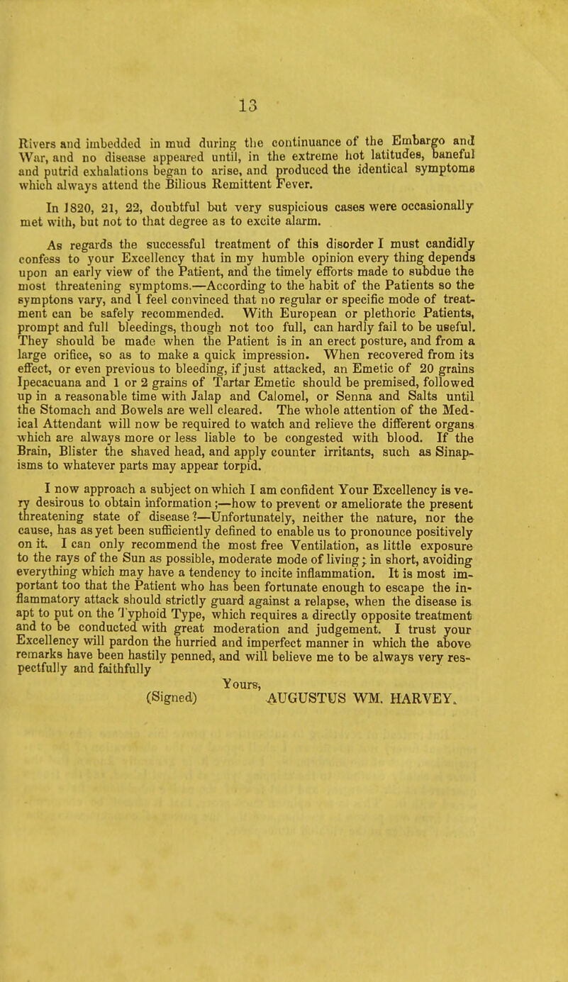 Rivers and imbedded in mud during the continuance of the Embargo and War, and no disease appeiu-ed until, in the extreme hot latitudes, baneful and putrid exhalations began to arise, and produced the identical symptome which always attend the Bilious Remittent Fever. In J 820, 21, 22, doubtful but very suspicious cases were occasionally met with, but not to that degree as to excite alarm. As regards the successful treatment of this disorder I must candidly confess to your Excellency that in my humble opinion every thing depends upon an early view of the Patient, and the timely efforts made to subdue the Djost threatening symptoms.—According to the habit of the Patients so the symptons vary, and I feel convinced that no regular or specific mode of treat- ment can be safely recommended. With European or plethoric Patients, prompt and full bleedings, though not too full, can hardly fail to be useful. They should be made when the Patient is in an erect posture, and from a large orifice, so as to make a quick impression. When recovered from its effect, or even previous to bleeding, if just attacked, an Emetic of 20 grains Ipecacuana and 1 or 2 grains of Tartar Emetic should be premised, followed up in a reasonable time with Jalap and Calomel, or Senna and Salts until the Stomach and Bowels are well cleared. The whole attention of the Med- ical Attendant will now be required to watch and relieve the different organs which are always more or less liable to be congested with blood. If the Brain, Blister the shaved head, and apply counter irritants, such as Sinap- isms to whatever parts may appear torpid. I now approach a subject on which I am confident Your Excellency is ve- ry desirous to obtain information;—how to prevent or ameliorate the present threatening state of disease?—Unfortunately, neither the nature, nor the cause, has as yet been sufficiently defined to enable us to pronounce positively on it. I can only recommend the most free Ventilation, as little exposure to the rays of the Sun as possible, moderate mode of living; in short, avoiding everything which may have a tendency to incite inflammation. It is most im- portant too that the Patient who has been fortunate enough to escape the in- flammatory attack should strictly guard against a relapse, when the disease is apt to put on the Typhoid Type, which requires a directly opposite treatment and to be conducted with great moderation and judgement. I trust your Excellency wdll pardon the hurried and imperfect manner in which the above remarks have been hastily penned, and will believe me to be always very res- pectfully and faithfully Yours, (Signed) AUGUSTUS WM. HARVEY.