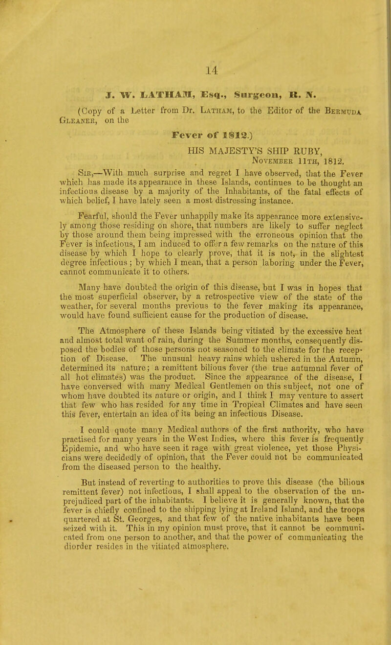 J. W. liATIIAJn;, £sq., Surg^con, R. N. (Copy of a Letter Iroin Dr. Latham, to the Editor of the Bermuda Gleaner, on the Fever of 1813.) HIS MAJESTY'S SHIP RUBY, November 11th, 1812. Sir,—With much surprise and regret I have observed, tliat the Fever which has made its appearance in these Islands, continues to be thought an infectious disease by a majority of the Inhabitants, of the fatal effects of which belief, I have lately seen a most distressing instance. Fearful, should the Fever unhappily make its appearance more extensive- ly among those residing on shore, that numbers are likely to suffer neglect by those around them being impressed with the erroneous opinion that the Fever is infectious, I am induced to offer a few remarks on the nature of this disease by which I hope to clearly prove, that it is not, in the slightest degree infectious ; by which I mean, that a person laboring under the Fever, cannot communicate it to others. Many have doubted the origin of this disease, but I was in hopes that the most superficial observer, by a retrospective view of the state of the weather, for several months previous to the fever making its appearance, would have found sufficient cause for the production of disease. The Atmosphere of these Islands being vitiated by the excessive heat and almost total want of rain, during the Summer months, consequently dis- posed the bodies of those persons not seasoned to the climate for the recep- tion of Disease. The unusual heavy rains which ushered in the Autumn, determined its nature; a remittent bihous fever (the true autumnal fever of all hot climates) was the product. Since the appearance of the disease, I have conversed with many Medical Gentlemen on this subject, not one of whom have doubted its nature or origin, and I think I may venture to assert that few who has resided for any time in Tropical Climates and have seen this fever, entertain an idea of its being an infectious Disease. I could quote many Medical authors of the first authority, who have practised for many years in the West Indies, where this fever is frequently Epidemic, and who have seen it rage with great violence, yet those Physi- cians were decidedly of opinion, that the Fever could not be communicated from the diseased person to the healthy. But instead of reverting to authorities to prove this disease (the bilious remittent fever) not infectious, I shall appeal to the observation of the un- prejudiced part of the inhabitants. I believe it is generally known, that the fever is chiefly confined to the shipping lying at Ireland Island, and the troops quartered at St. Georges, and that few of the native inhabitants have beeq seized with it. This in ray opinion must prove, that it cannot be communi- cated from one person to another, and that the pow^er of comnaunicating the diorder resides in the vitiated atmosphere.