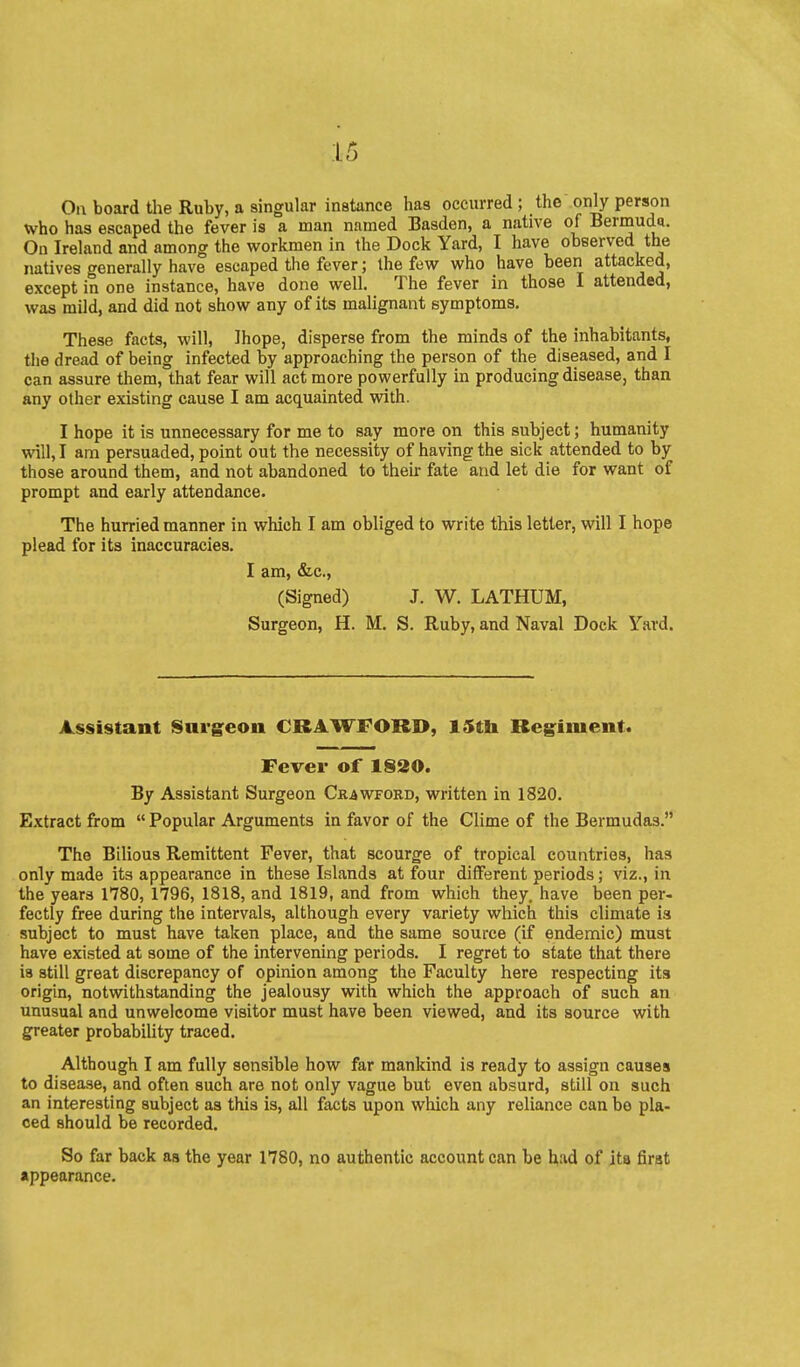 On board the Ruby, a singular instance has occurred ; the only person who has escaped the fever is a man named Basden, a native of Bermuda. On Ireland and among the workmen in the Dock Yard, I have observed the natives generally have escaped the fever; the few who have been attacked, except in one instance, have done well. The fever in those I attended, was mild, and did not show any of its malignant symptoms. These facts, will, Ihope, disperse from the minds of the inhabitants, the dread of being infected by approaching the person of the diseased, and I can assure them, that fear will act more powerfully in producing disease, than any other existing cause I am acquainted with. I hope it is unnecessary for me to say more on this subject; humanity will, I am persuaded, point out the necessity of having the sick attended to by those around them, and not abandoned to their fate and let die for want of prompt and early attendance. The hurried manner in which I am obliged to write this letter, will I hope plead for its inaccuracies. I am, &,c., (Signed) J. W. LATHUM, Surgeon, H. M. S. Ruby, and Naval Dock Yard. Assistant Snrg^eon CRAWFORD, 15tli Regiment. Fever of 1830. By Assistant Surgeon Crawford, written in 1820. Extract from  Popular Arguments in favor of the Clime of the Bermudas. The Bilious Remittent Fever, that scourge of tropical countries, has only made its appearance in these Islands at four different periods; viz., in the years 1780, 1796, 1818, and 1819, and from which they, have been per- fectly free during the intervals, although every variety which this climate is subject to must have taken place, aad the same source (if endemic) must have existed at some of the intervening periods. I regret to state that there is still great discrepancy of opinion among the Faculty here respecting its origin, notwithstanding the jealousy with which the approach of such an unusual and unwelcome visitor must have been viewed, and its source with greater probabiUty traced. Although I am fully sensible how far mankind is ready to assign causes to disease, and often such are not only vague but even absurd, still on such an interesting subject as this is, all facts upon which any reliance can bo pla- ced should be recorded. So far back as the year 1780, no authentic account can be h-id of ita first •ppearance.