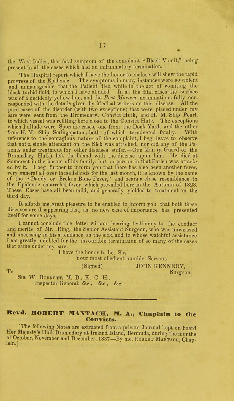 • tlie West Indies, that fatal symptom of the complaint  Black Vomit, being- present in all the eases which had an inflammatory termination. The Hospital report which I have the honor to enclose will shew the rapid progress of the Epidemic. The symptoms in many instances were so violent and unmanageable that the Patient died while in the act of vomiting the black turbid fluid, to which I have alluded. In all the fatal cases the surface was of a decidedly yellow hue, and the Post Mortem examinations fully cor- responded with the details given by Medical writers on this disease. AH the pure cases of the disorder (with two exceptions) that were placed under my care were sent from the Dromedary, Convict Hulk, and H. iVl. Ship Pearl, to which vessel was refitting here close to the Convict Hulk. The exceptions which I allude were Sporadic cases, one from the Dock Yard, and the other from H. M. Ship Seringapatam, both of which terminated fatally. With reference to the contagious nature of the complaint, I beg leave to observe that not a single attendant on the Sick was attacked, nor did any of the Pa- tients under treatment for other diseases suflTer.—One IVIan (a Guard of the Dromedary Hulk) left the Island with the dit-ease upon him. He died at Somerset in the bosom of his family, but no person in that Parish was attack- ed by it. 1 beg further to inform you that there has also been another fever, very general all over these Islands for the last month, it is known by the name of the  Dandy or Broken Bone Fever, and bears a close resemblance to the Epidemic catarrchal fever uhich prevailed here in the Autumn of 1828. These Cases have all been mild, and generally yielded to treatment on the third day. It affords me great pleasure to be enabled to inform you that both these diseases are disappearing fast, as no new case of importance has presented itself for some days. I cannot conclude this letter without bearing testimony to the conduct and merits of Mr. Ring, the Senior Assistant Surgeon, who was unwearied and unceasing in his attendance on the sick, and to whose watchful assistance I am greatly indebted for the favourable termination of so many of the cases that came under my care. I have the honor to be, Sir, Your most obedient humble Servant, (Signed) JOHN KENNEDY, To Surgeon. Sir W. Burnett, M. D., K. C. H., Inspector General, &e., &c., &c. Itevd. ROBERT ]»IANT4CH, M. A., Chaplain to the Convicts. [The following Notes are extracted from a private Journal kept on board Her Majesty's Hulk Dromedary at Ireland Island, Bermuda, during the months of October, November and December, 1837—By me, Robert Mantach, Chap- lain.] *^