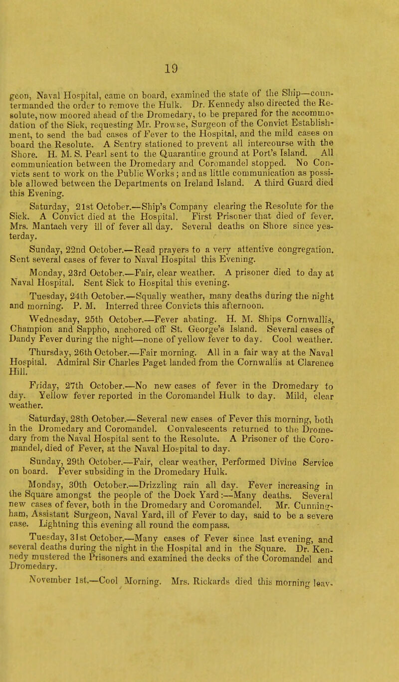 gcon, Naval Hoppital, came on board, examined the slale of the Ship—coun- termanded the order to remove the Hulk. Dr. Kennedy also directed the Re- solute, now moored ahead of the Dromedary, to be prepared for the accommo' dation of the Sick, requesting Mr. Pro\vse,'Surgeon of the Convict Establish- ment, to send the bad cases of Fever to the Hospital, and the mild cases on board the Resolute. A Sentry stationed to prevent all intercourse with the Shore. H. M. S. Pearl sent to the Quarantine ground at Port's Island. All communication between the Dromedary and Coromandel stopped. No Con- victs sent to work on the Public Works; and as little communication as possi- ble allowed between the Departments on Ireland Island. A third Guard died this Evening. Saturday, 21st October.—Ship's Company clearing the Resolute for the Sick. A Convict died at the Hospital. First Prisoner that died of fever. Mrs. iVlantach very ill of fever all day. Several deaths on Shore since yes- terday. Sunday, 22nd October.—Read prayers to a very attentive congregation. Sent several cases of fever to Naval Hospital this Evening. Monday, 23rd October.—Fair, clear weather. A prisoner died to day at Naval Hospital. Sent Sick to Hospital this evening. Tuesday, 24th October.—Squally weather, many deaths during the night and morning. P. M. Interred three Convicts this afternoon. Wednesday, 25th October.—Fever abating. H. M. Ships Cornwallis, Champion and Sappho, anchored off St. George's Island. Several cases of Dandy Fever during the night—none of yellow fever to day. Cool weather. Thursday, 26th October.—Fair morning. All in a fair way at the Naval Hospital. Admiral Sir Charles Paget landed from the Cornwallis at Clarence Hill. Friday, 27th October.—No new cases of fever in the Dromedary to day. Yellow fever reported in the Coromandel Hulk to day. Mild, clear weather. Saturday, 28th October.—Several new cases of Fever this morning, both in the Dromedary and Coromandel. Convalescents returned to the Drome- dary from the Naval Hospital sent to the Resolute. A Prisoner of the Coro- mandel, died of Fever, at the Naval Hoepital to day. Sunday, 29th October.—Fair, clear weather. Performed Divine Service on board. Fever subsiding in the Dromedary Hulk. Monday, 30th October.—Drizzling rain all day. Fever increasing In the Square amongst the people of the Dock Yard:—Many deaths. Several new cases of fever, both in the Dromedary and Coromandel. Mr. Cunniniif- ham. Assistant Surgeon, Naval Yard, ill of Fever to day, said to be a severe case. Lightning this evening all round the compass. Tuesday, 31 st October.—Many cases of Fever since last evening, and several deaths during the night in the Hospital and in the Square. Dr. Ken- nedy mustered the Prisoners and examined the decks of the Coromandel and Dromedary. November Ist.—Cool Morning. Mrs. Rickards died this morning leav-