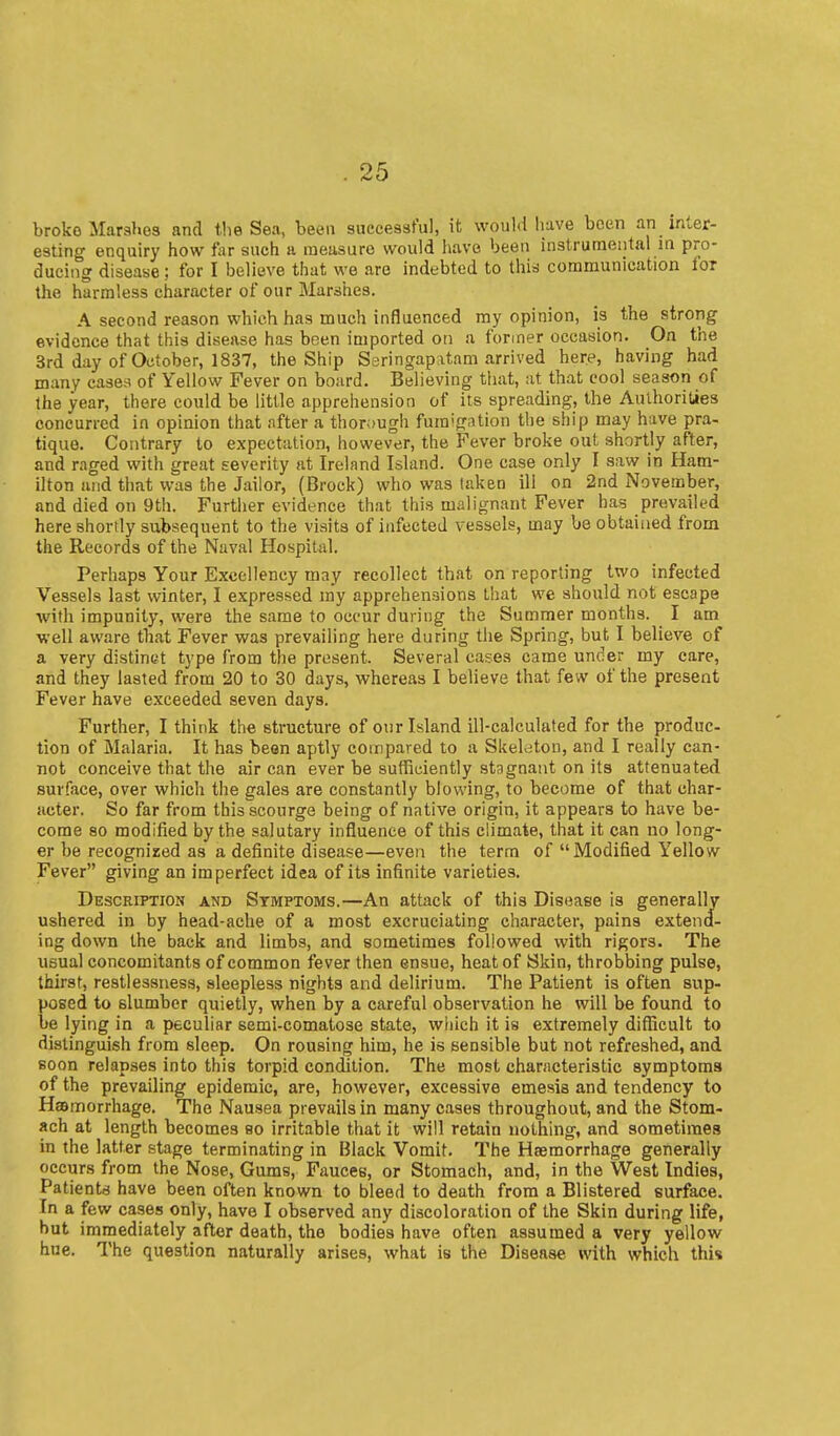 broke Marahes and the Sea, been successful, it would have been an inter- esting enquiry how far such a raeusuro would have been instrumental m pro- ducing disease; for I believe that we are indebted to this communication for the harmless character of our Marshes. A second reason which has much influenced my opinion, is the strong evidence that this disease has been imported on a former occasion. On the 3rd day of October, 1837, the Ship Seringapatam arrived here, having had many cases of Yellow Fever on board. Believing that, at that cool season of the year, there could be little apprehension of its spreading, the Authorities concurred in opinion that after a thor;)Ugh fumigation the ship may have pra- tique. Contrary to expectation, however, the Fever broke out shortly after, and raged with great severity at Ireland Island. One case only I saw in Ham- ilton and that was the Jailor, (Brock) who was taken ill on 2nd November, and died on 9th. Further evidence that this malignant Fever has prevailed here shortly subsequent to the visits of infected vessels, may be obtained from the Records of the Naval Hospital. Perhaps Your Excellency may recollect that on reporting two infected Vessels last winter, I expressed my apprehensions that we should not escape with impunity, were the same to occur during the Summer months. I am well aware that Fever was prevailing here during the Spring, but I believe of a very distinct type from the present. Several cases came under my care, and they lasted from 20 to 30 days, whereas I believe that few of the present Fever have exceeded seven days. Further, I think the structure of oiir Island ill-calculated for the produc- tion of Malaria, It has been aptly compared to a Skelaton, and I really can- not conceive that the air can ever be sufficiently stagnant on its attenuated surface, over which the gales are constantly blowing, to become of that char- acter. So far from this scourge being of native origin, it appears to have be- come so modified by the salutary influence of this climate, that it can no long- er be recognized as a definite disease—even the term of  Modified Yellow Fever giving an imperfect idea of its infinite varieties. Description and Symptoms.—An attack of this Disease is generally ushered in by head-ache of a most excruciating character, pains extend- ing down the back and limbs, and sometimes followed with rigors. The usual concomitants of common fever then ensue, heat of Skin, throbbing pulse, thirst, restlessness, sleepless nights and delirium. The Patient is often sup- posed to slumber quietly, when by a careful observation he will be found to be lying in a peculiar semi-comatose state, wliich it is extremely diflicult to distinguish from sleep. On rousing him, he is sensible but not refreshed, and soon relapses into this torpid condition. The most characteristic symptoms of the prevailing epidemic, are, however, excessive emesis and tendency to Haemorrhage. The Nausea prevails in many cases throughout, and the Stom- ach at length becomes eo irritable that it will retain nothing, and sometimes in the latter stage terminating in Black Vomit. The Haemorrhage generally occurs from the Nose, Gums, Fauces, or Stomach, and, in the West Indies, Patients have been often known to bleed to death from a Blistered surface. In a few cases only, have I observed any discoloration of the Skin during life, but immediately after death, the bodies have often assumed a very yellow hue. The question naturally arises, what is the Disease with which this