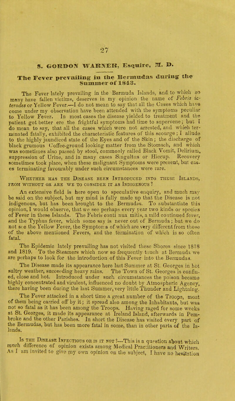 S. GORDON WARNEK, Estjuire, I>. The Fever prevailing in the Bermudas durlngr the Summer of 1343. The Fever lately prevailing in the Bernauda Islands, and to which so many have fallen victitna, deserves in my opinion the name of Febris ic- terodes or Yellow Fever.—I do not mean to say that all the Cases which have come under my observation have been attended with the symptoms peculiar to Yellow Fever. In most cases the disease yielded to treatment and the patient got better ere the frightful symptoms had time to supervenebut I do mean to say, that all the cases which were not arrested, and which ter- mmated fatally, exhibited the characteristic features of this scourge ; I allude to the highly jaundiced state of the Eyes and of the Skin ; the discharge of black grumous (Joffee-ground looking matter from the Stomach, and which was eometirnes also passed by stool, Commonly called Black Vomit, Delirium, suppression of Urine, and in many cases Singultus or Hiccup. Recovery sometimes took place, when these malignant Symptoms were present, bul cas- es terminating favourably under such circumstances were rare. Whether has the Disease beek Introduced into these Islands, from without or are we to consider it as indigenous ? An extensive field is here open to speculative enquiry, and much may be said on the subject, but my mind is fully made up that the Disease is not indigenous, but has been brought to the Bermudas. To substantiate this opinion, I would observe, that we see perhaps every )-ear two kinds or species of Fever in these Islands. The Febris conti nua mitis, a mild continued fever, and the Typhus fever, which some say is never out of Bermuda; but we do not see the Yellow Fever, the Symptorrs of which are very diifcrent from those of the above mentioned Fevers, and the termination of which is so often fatal. The Epidemic lately prevailing has not visited these Shores since 1818 and 1819. To the Steamers which now so frequently touch at Bermuda we are perhaps to look for the introduction of this Fever into the Bermudas. The Disease made its appearance here last Summer at St. Georges in hot 8ultry weather, succeeding heavy rains. The Town of St. Georges is confin- ed, close and hot. Introduced under such circumstances the poison became highly concentrated and virulent, influenced no doubt by Atmospheric Agency, there having been during the last Summer, very little Thunder and Lightning. The Fever attacked in a short time a great number of the Troops, most of them being carried off by it; it spread also among the Inhabitants, but was not 80 fatal as it has been among the Troops. Having raged for some weeks at St. Georges, it made its appearance at Ireland Island, afterwards in Pem- broke and the other Parishes. In short the Disease has visited every part of the Bermudas, but has been more fatal in some, than in other parts of tlie Is- lands. Is THE Disease Infectious oris it not?—This is a question about which much diflfcrencc of opinion exists among iVIedical Praciitioners and Writers. As I am invited to give my own opinion on the subject, I have no heeitatioa