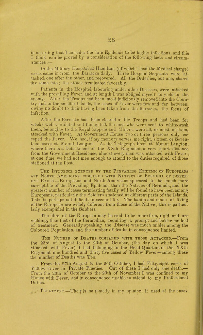 in asserting that I cons'der the lale Epidemic to be hijrhly infectious, and this I think can be proved by a consideration of the following facta and circum- stances :— In the Military Hospital at Hamilton (of which I had the Medical charge) cases came in from the Barracks daily. Three Hospital Serjeants were at- tacked, one after the other, and recovered. All the Orderlies, but one, shared the same fate; the attack terminated favorably. Patients in the Hospital, labouring under other Diseases, were attacked with the prevailing Fever, and at length I waa obliged myself to yield to the enemy. After the Troops had been most judiciously removed into the Coun- try and to the smaller Islands, the cases of Fever were few and far between, owing no doubt to their having been taken from the Barracks, the focus of infection. After the Barracks had been cleared of the Troops and had been for weeks well ventilated and fumigated, the men who were sent to w-hite-wash them, belonging to the Royal Sappers and Miners, were all, or mo'st of tiiem, attacked with Fever. At Government House two or three persons only es- caped the Ftver. We had, if my memory serves me right, sixteen or Seven- teen cases at Mount Langton. At the Telegraph Post at Mount Langton, where there is a Detachment of the XXth Regiment, a very short distance from the Government Residence, almost every man was attacked with Fever ; at one time we had not men enough to attend to the duties required of thoae stationed at the Post. The Influence exerted by the Prevailing Epidemic on Europeans - AND North Americans, compared with Natives of Bermuda of differ- ent Races.—Europeans and North Americans appeared to be much more susceptible of the Prevailing Epidemic than the Natives of Bermuda, and the greatest number of cases terminating fatally will be found to have been among Europeans, particularly the Soldiers stationed at diflFerent parts of the Islands. This is perhaps not difficult to account for. The habits and mode of living of the European are widely different from those of the Native j this is particu- larly exemphfied in the Soldiers. The fibre of the European may be said to be more firm, rigid and un- yielding, than that of the Bermudian, requiring a prompt and bolder method of treatment. Generally ppeaking the Disease was much milder among the Coloured Population, and the number of deaths in consequence limited. The Number of Deaths compared with those Attacked.—From the 23rd of August to the 20th of October, (the day on which I was attacked with Fever) I had belonging to the Head Quarters of the XXth Regiment one hundred and thirty five cases of Yellow Fever—among these the number of Deaths was Ten. From the 27th August to the 20th October, I had Fifty-eight cases of Yellow Fever in Private Practice. Out of these I had only one death.— From the 20th of October to the 20th of November I was confined to my House with Fever, and in consequence unable to attend to my Professional Duties. , Treatment.—Their is no remedy in mv opinion, if used at the onset