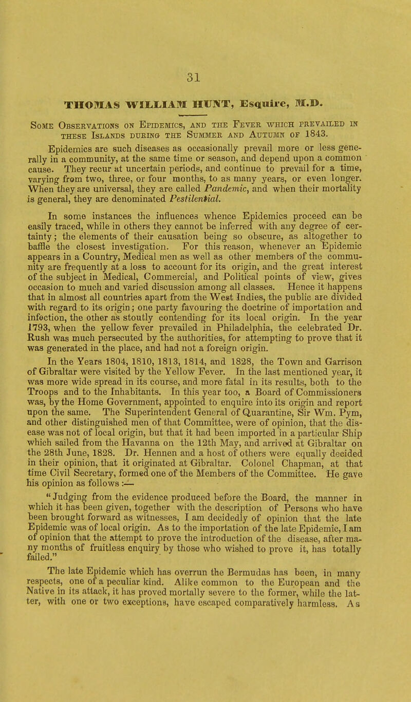 THOMAS WIIililAItt HUNT, Esquire, M.D. Some Observations on Epidemics, and the Fever which frevaileb m THESE Islands during the Summer and Autumn of 1843. Epidemics are such diseases as occasionally prevail more or less gene- rally in a community, at the same time or season, and depend upon a common cause. They recur at uncertain periods, and continue to prevail for a time, varying from two, three, or four months, to as many years, or even longer. When they are universal, they are called Pandemic, and when their mortality is general, they are denominated Pestilential. In some instances the influences whence Epidemics proceed can be easily traced, while in others they cannot be inferred with any degree of cer- tainty ; the elements of their causation being so obscure, as altogether to baflie the closest investigation. For this reason, whenever an Epidemic appears in a Country, Medical men as well as other members of the commu- nity are frequently at a loss to account for its origin, and the great interest of the subject in Medical, Commercial, and Political points of view, gives occasion to much and varied discussion among all classes. Hence it happens that in almost all countries apart from the West Indies, the public are divided with regard to its origin; one party favouring the doctrine of importation and infection, the other as stoutly contending for its local origin. In the year 1793, when the yellow fever prevailed in Philadelphia, the celebrated Dr. Rush was much persecuted by the authorities, for attempting to prove that it was generated in the place, and had not a foreign origin. In the Years 1804, 1810, 1813, 1814, and 1828, the Town and Garrison of Gibraltar were visited by the Yellow Fever. In the last mentioned year, it was more wide spread in its course, and more fatal in its results, both to the Troops and to the Inhabitants. In this year too, a Board of Commissioners was, by the Home Government, appointed to enquire into its origin and report upon the same. The Superintendent General of Quarantine, Sir Wm. Pym, and other distinguished men of that Committee, were of opinion, that the dis- ease was not of local origin, but that it had been imported in a particular Ship which sailed from the Havanna on the 12th May, and arrived at Gibraltar on the 28th June, 1828. Dr. Hennen and a host of others were equally decided in their opinion, that it originated at Gibraltar. Colonel Chapman, at that time Civil Secretary, formed one of the Members of the Committee. He gave his opinion as follows  Judging from the evidence produced before the Board, the manner in which it has been given, together with the description of Persons who have been brought forward as witnesses, I am decidedly of opinion that the late Epidemic was of local origin. As to the importation of the late Epidemic, I am of opinion that the attempt to prove the introduction of the disease, after ma- ny months of fruitless enquu-y by those who wished to prove it, has totally failed. The late Epidemic which has overrun the Bermudas has been, in many respects, one of a peculiar kind. Alike common to the European and the Native in its attack, it has proved mortally severe to the former, while the lat- ter, with one or two exceptions, have escaped comparatively harmless. As