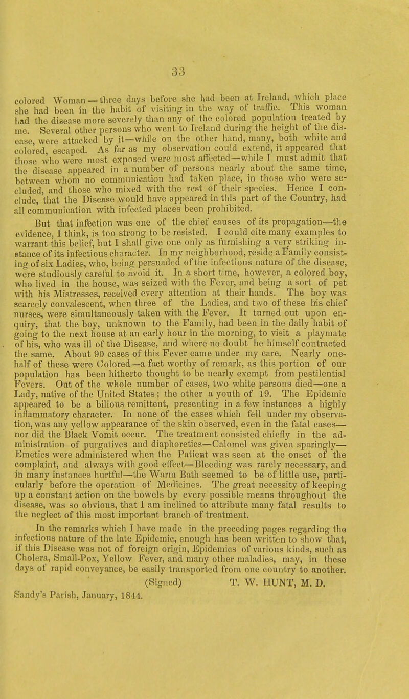 colored Woman — three days before she luul been at Ireland, which place she had been in the habit of visiting in the way of traffic. This woman had the disease more severely than any of the colored population treated by me. Several other persons who went to Ireland during- the height of the dis- ease, were attacked by it—while on the other hand, many, both white and colored, escaped. As far as my observation could extend, it appeared that those \vho were most exposed were most affected—while I must admit that the disease appeared in a number of persons nearly about the same time, between whom no communication had taken place, in these who were se- cluded, and those who mixed with the rest of their species. Hence I con- chide, that the Disease would have appeared in this part of the Country, had all communication with infected places been prohibited. But that infection was one of the chief causes of its propagation—the evidence, I think, is too strong to be resisted. I could cite many examples to warrant this belief, but I shall give one only as furnishing a very striking in- stance of its infectious character. In my neighborhood, reside a Family consist- ing of six Ladies, who, being persuaded of the infectious nature of the disease, were studiously careful to avoid it. In a short time, however, a colored boy, who lived in the house, was seized with the Fever, and being a sort of pet with his Mistresses, received every attention at their hands. The boy was scarcely convalescent, when three of the Ladies, and two of these his chief nurses, were simultaneously taken with the Fever. It turned out upon en- quiry, that the boy, unknown to the Family, had been in the daily habit of going to the next house at an early hour in the morning, to visit a playmate of his, who was ill of the Disease, and where no doubt he himself contracted the same. About 90 cases of this Fever came under my care. Nearly one- half of these were Colored—a fiict worthy of remark, as this portion of our population has been hitherto thought to be nearly exempt from pestilential Fevers. Out of the whole number of cases, two white persons died—one a Lady, native of the United States; the other a youth of 19. The Epidemic appeared to be a bilious remittent, presenting in a few instances a highly inflammatory character. In none of the cases which fell under my observa- tion, was any yellow appearance of the skin observed, even in the fatal cases— nor did the Black Vomit occur. The treatment consisted chiefly in the ad- ministration of purgatives and diaphoretics—Calomel was given sparingly— Emetics were administered when the Patieat was seen at the onset of the complaint, and always with good effect—Bleeding was rarely necessary, and in many instances hurtful—the Warm Bath seemed to be of little use, parti- cularly before the operation of IVIedicines. The great necessity of keeping up a constant action on the bowels by every possible means throughout the disease, was so obvious, that I am inclined to attribute many fatal results to the neglect of this most important branch of treatment. In the remarks which I have made in the preceding pages regarding tha infectious nature of the late Epidemic, enough has been written to show that, if this Disease was not of foreign origin. Epidemics of various kinds, such as Choi era, Small-Po.v, Yellow Fever, and many other maladies, may, in these days of rapid conveyance, be easily transported from one country to another. (Signed) T. W. HUNT, M. D. Sandy's Parish, January, 1844.