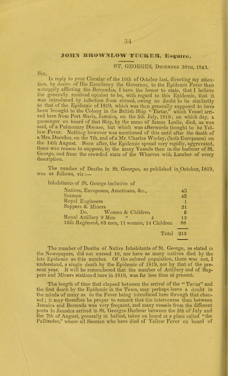 JOIIIV BHOWWLOW TUCKER, Esquire. ST. GEORGES, December 30th, 1843. Sir, In reply to your Circular of the 10th of October last, directing my atten- tion, by desire of His Excellency the Governor, to the Epidemic Fever then unhappily afflicting the Bermudas, I have the honor to state, that I believe the generally received opinion to be, with regard to this Epidemic, that it was introduced by infection from abroad, owing no doubt to its similarity to that of the Epidemic of 1819, which was then generally supposed to have been brought to the Colony in the British Ship « Tartar, which Vessel arri- ved here from Port ftlaria, Jamaica, on the 5th July, 1819; on which day, a passenger on board of that Ship, by the name of James Leslie, died, as was said, of a Pulmonary Disease, but which was afterwards thought to be Yel- low Fever. Nothing however was mentioned of this until after the death of a Mrs. Duerden, on the 7th, and of a Mr. Charles Worley, (both Europeans) on the 14th August. Soon after, the Epidemic spread very rapidly, aggravated, there was reason to suppose, by the many Vessels then in the harbour of St. George, and from the crowded state of the Wharves with Lumber of every description. The number of Deaths in St. Georges, as published in^October, 1819, was as follows, viz:— Inhabitants of St. George inclusive of Natives, Europeans, Americans, &c., 43 Seamen 42 Royal Engineers 1 Sappers & Miners 21 Do. Women & Children 6 Royal Artillery 9 Men  4 13 15th Regiment, 63 men, 11 women, 14 Children 88 Total 213 The number of Deaths of Native Inhabitants of St. George, as stated in the Newspapers, did not exceed 10, nor have as many natives died by the late Epidemic as this number. Of the colored population, there was not, I imderstand, a single death by the Epidemic of 1819, nor by that of the pre- sent year. It will be remembered that the number of Artillery and of Sap- pers and Miners stationed here in 1819, was far less than at present. The length of time that elapsed between the arrival of the  Tartar and the first death by the Epidemic in the Town, may perhaps leave a doubt in the minds of many as to the Fever being introduced here through that chan- nel ; it may therefore be proper to remark that the intercourse then between Jamaica and Bermuda was very frequent, and many vessels from the different ports in Jamaica arrived in St. Georges Harbour between the 5th of July and the 7th of August, generally in ballast, taken on board at a place called the Pallisades, where all Seamen who have died of Yellow Fever on board of