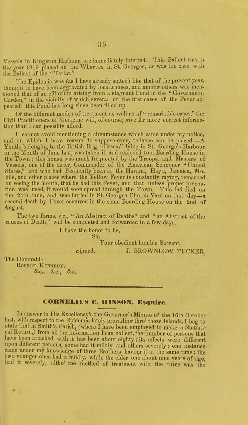 Vessels in Kingston Hnrbour, are immediately interred. This Ballast was in the year 1819 placed on the Wharves in St. Georges, as was the case with the Ballast of the Tartar. 'J'he Epidemic was (as I have already stated) like that of the present year, thought to have been aggravated by local x-auses, and among others was men- tioned that of an etHuvium arising from a stagnant Pond in the  Government Garden, in the vicinity of which several of the first cases of the Fever ap- peared: this Pond has long since been filled up. Of the different modes of treatment as well as of  remarkable cases, the Civil Practitioners of M edicine will, of course, give far more correct informa- tion than I can possibly afford. I cannot avoid mentioning a circumstance which came under my notice, and on which I have reason to suppose every reliance can be placed.—A Youth, belonging to the British Brig Essex, lying in St, George's Harbour in the Month of June last, was taken ill and removed to a Boarding House in the Town ; this house was much frequented by the Troop?, and Masters of Vessels, one of the latter. Commander of the American Schooner  United States, and who had frequently been at the Havana, Hayti, Jamaica, Mo- bile, and other places where the Yellow Fever is constantly raging, remarked on seeing the Youth, that he had this Fever, and that unless proper precau- tion was used, it would soon spread through the Town. Thi& lad died on the 24th June, and was buried in St. Georges Church Yard on that day—a second death by Fever occurred in the same Boarding House on the 2nd of August. The two forms, viz.,  An Abstract of Deaths and  an Abstract of the causes of Death, will be completed and forwarded in a few days. I have the honor to be, Sir, Your obedient humble Servant, Signed, J. BROWNLOW TUCKER, The Honorable Robert Kennedy, &c., &c., &c. CORNEMUS C. IIINSON, Esquire. In answer to His Excellency's the Governor's Minute of the 16th October last, with respect to the Epidemic lately prevailing thro' these Islands, I beg to state that in Smith's Parish, (where I have been employed to make a Statisti- cal Return,) from all the information I can collect, the number of persons that have been attacked with it has been about eighty ; its effects were different upon different persons, some had it mildly and others severely; one instance came under my knowledge of three Brothers having it at the same time; the two younger ones had it mildly, while the elder one about nine years of age, had It severely, altho' the method of treatment with the three was the 0