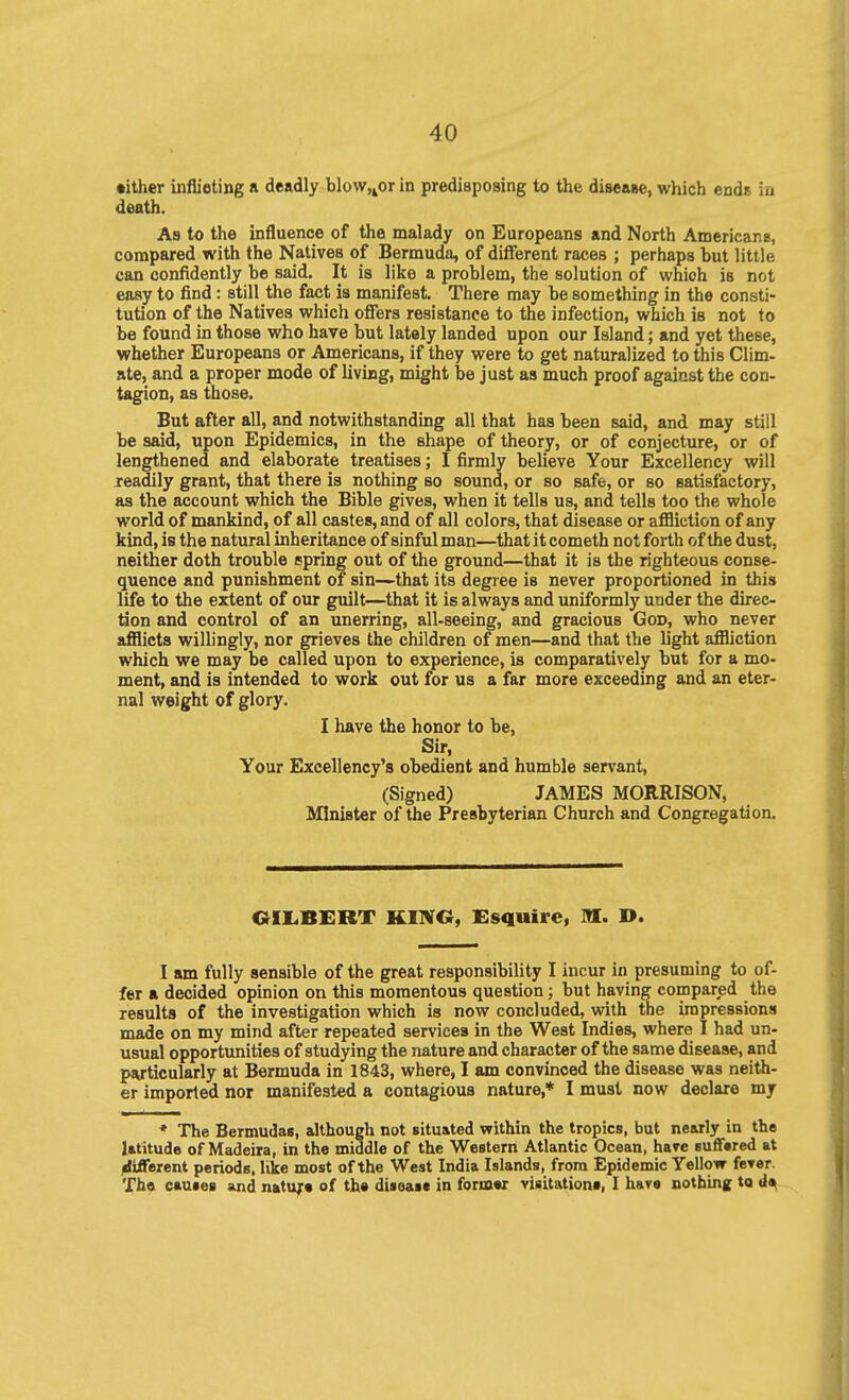 •ither inflieting a deadly blow,^or in predispoaing to the disease, whicli ends in death. As to the influence of the malady on Europeans and North Americans, compared with the Natives of Bermuda, of different races ; perhaps but little can confidently be said. It is like a problem, the solution of which is not easy to find : still the fact is manifest. There may be something in the consti- tution of the Natives which offers resistance to the infection, which is not to be found in those who have but lately landed upon our Island; and yet these, whether Europeans or Americans, if they were to get naturalized to this Clim- ate, and a proper mode of livuag, might be just as much proof against the con- tagion, as those. But after all, and notwithstandmg all that has been said, and may still be said, upon Epidemics, in the shape of theory, or of conjecture, or of lengthened and elaborate treatises; I firmly believe Your Excellency will readily grant, that there is nothing so sound, or so safe, or so satisfactory, as the account which the Bible gives, when it tells us, and tells too the whole world of mankind, of all castes, and of all colors, that disease or afilietion of any kind, is the natural inheritance of sinful man—that it cometh not forth of the dust, neither doth trouble spring out of the ground—that it is the righteous conse- quence and punishment of sin—that its degiee is never proportioned in this life to the extent of our guilt—that it is always and uniformly under the durec- tion and control of an unerring, all-seeing, and gracious God, who never afflicts willingly, nor grieves the children of men—and that the light afilietion which we may be called upon to experience, is comparatively but for a mo- ment, and is intended to work out for us a far more exceeding and an eter- nal weight of glory. I have the honor to be. Sir, Your Excellency's obedient and humble servant, (Signed) JAMES MORRISON, Minister of the Presbyterian Church and Congregation. OIL.BERT KINO, Esquire, M. D. I am fully sensible of the great responsibility I incur in presuming to of- fer a decided opinion on this momentous question; but having compared the results of the investigation which is now concluded, with the impressions made on my mind after repeated services in the West Indies, where I had un- usual opportunities of studying the nature and character of the same disease, and pwticularly at Bermuda in 1843, where, I am convinced the disease was neith- er imported nor manifested a contagious nature,* I must now declare my * The Bermudas, although not situated within the tropics, but nearly in the latitude of Madeira, in the middle of the Western Atlantic Ocean, have suflfered at different periods, like most of the West India Islands, from Epidemic Yellow feTer. Th« causes and natujrt of the diseast in former visitations, I have nothing to d^