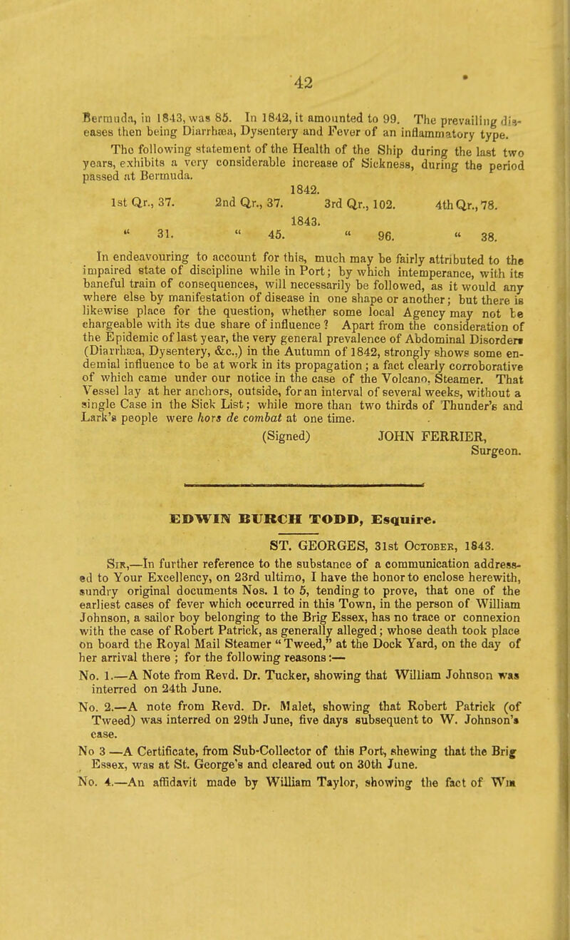 Bermuda, in 1813, was 85. In 1842, it amounted to 99. The prevailing dis- eases then being Diarrhiea, Dysentery and Fever of an inflammatory type. ' The following statement of the Health of the Ship during the last two years, exhibits a very considerable increase of Sickness, during the period passed at Bermuda. 1842. IstQr., 37. 2ndQ,r., 37. 3rd Qr., 102, 4thQr.,78. 1843. 31.  45. « 96.  38. In endeavouring to account for this, much may be fairly attributed to the impaired state of discipline while in Port; by which intemperance, with its baneful train of consequences, will necessarily be followed, as it would any where else by manifestation of disease in one shape or another; but there is likewise place for the question, whether some local Agency may not be chargeable with its due share of influence 1 Apart from the consideration of the Epidemic of last year, the very general prevalence of Abdominal Disorder! (Diarrhasa, Dysentery, &c.,) in the Autumn of 1842, strongly shows some en- demial influence to be at work in its propagation; a fact clearly corroborative of which came under our notice in the case of the Volcano. Steamer. That Vessel lay at her anchors, outside, for an interval of several weeks, without a single Case in the Sick List; while more than two thirds of Thunder's and Lark'8 people were hors de combat at one time. (Signed) JOHN FERRIER, Surgeon. EDWIN BURCH TODD, Esguire. ST. GEORGES, 31st October, 1843. Sir,—In further reference to the substance of a communication address- ed to Your Excellency, on 23rd ultimo, I have the honor to enclose herewith, sundry original documents Nos. 1 to 6, tending to prove, that one of the earliest cases of fever which occurred in this Town, in the person of William Johnson, a sailor boy belonging to the Brig Essex, has no trace or connexion with the case of Robert Patrick, as generally alleged; whose death took place on board the Royal Mail Steamer  Tweed, at the Dock Yard, on the day of her arrival there ; for the following reasons:— No. 1.—A Note from Revd. Dr. Tucker, showing that William Johnson was interred on 24th June. No. 2.—A note from Revd. Dr. Malet, showing that Robert Patrick (of Tweed) was interred on 29th June, five days subsequent to W. Johnson's case. No 3 —A Certificate, from Sub-Collector of this Port, shewing that the Brig Essex, viras at St. George's and cleared out on 30th June. No. 4.—An aflidavit made by William Taylor, showing the fact of Wm