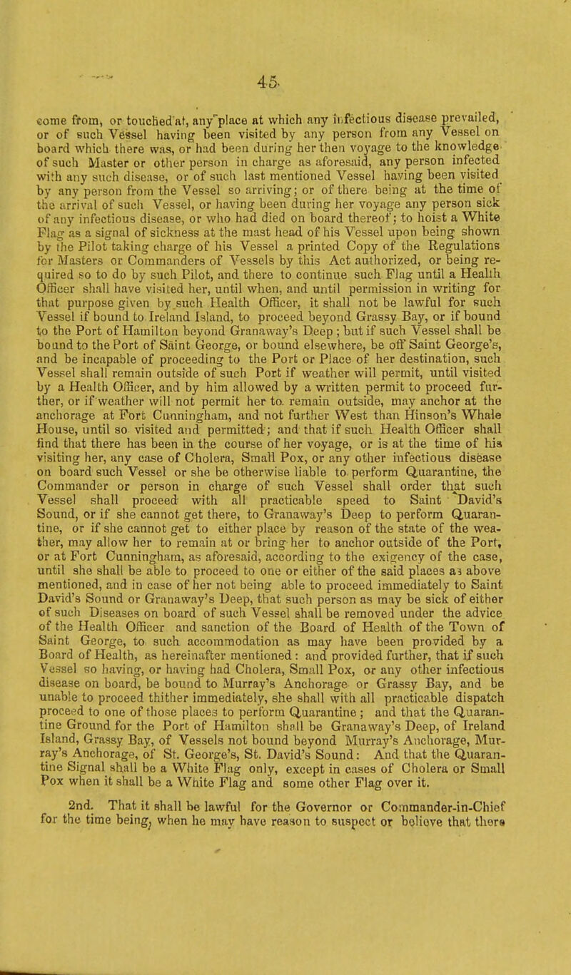 come from, or touchedaf, any'place at which any ir,fectious disease prevailed, or of such Vessel having been visited by any person from any Vessel on board which there was, or had been during her then voyage to the knowledge of such Master or otlier person in charge as aforesaid, any person infected with any such disease, or of such last mentioned Vessel having been visited^ by any person from the Vessel so arriving; or of there being at the time of the arrival of such Vessel, or having been during her voyage any person sick of any infectious disease, or who had died on board thei'eof; to hoist a White Flag as a signal of sickness at the mast head of his Vessel upon being shown by the Pilot taking charge of his Vessel a printed Copy of the Regulations for Masters or Commanders of Vessels by this Act authorized, or being re- quired so to do by such Pilot, and there to continue such Flag until a Health Officer shall have visited her, until when, and until permission in writing for that purpose given by such Health Officer, it shall not be lawful for such Vessel if bound to Ireland Island, to proceed beyond Grassy Bay, or if bound to the Port of Hamilton beyond Granavvay's Deep ; but if such Vessel shall be bound to the Port of Saint George, or bound elsewhere, be off Saint George's, and be incapable of proceeding to the Port or Place of her destination, such Vessel shall remain outside of such Port if weather will permit, until visited by a Health Officer, and by him allowed by a written permit to proceed fur- ther, or if weather will not permit her to. remain outside, may anchor at the anchorage at Fort Cunningham, and not further West than Hinson's Whale House, until so visited and permitted ; and that if such Health Officer shall find that there has been in the course of her voyage, or is at the time of hiss visiting her, any case of Cholera, Small Pox, or any other infectious disease on board such Vessel or she be otherwise liable to perform Quarantine, the Commander or person in charge of such Vessel shall order that such Vessel shall proceed with all practicable speed to Saint David's Sound, or if she cannot get there, to Granaway's Deep to perform Quaran- tine, or if she cannot get to either place by reason of the state of the wea- ther, may allow her to remain at or bring her to anchor outside of the Port, or at Fort Cunningham, as aforesaid, according to the exigency of the case, until she shall be able to proceed to one or either of the said places as above mentioned, and in case of her not being able to proceed immediately to Saint David's Sound or Granaway's Deep, that such person as may be sick of either of such Diseases on board of such Vessel shall be removed under the advice of the Health Officer and sanction of the Board of Health of the Town of Saint George, to suck accommodation as may have been provided by a Board of Health, as hereinafter mentioned: and provided further, that if such Vessel so having, or having had Cholera, Small Pox, or any other infectious disease on board, be bound to Murray's Anchorage or Grassy Bay, and be unable to proceed thither immediately, she shall with all practicable dispatch proceed to one of those places to perform Quarantine ; and that the Quaran- tine Ground for the Port of Hamilton shiill be Granaway's Deep, of Ireland Island, Grassy Bay, of Vessels not bound beyond Murray's Anchorage, Mur- ray's Anchorage, of St. George's, St. David's Sound: And that the Quaran- tine Signal shall be a White Flag only, except in cases of Cholera or Small Pox when it shall be a White Flag and some other Flag over it. 2nd. That it shall be lawful for the Governor or Commander-in-Chief for the time being^ when he may have reason to suspect or bQliove that ther«