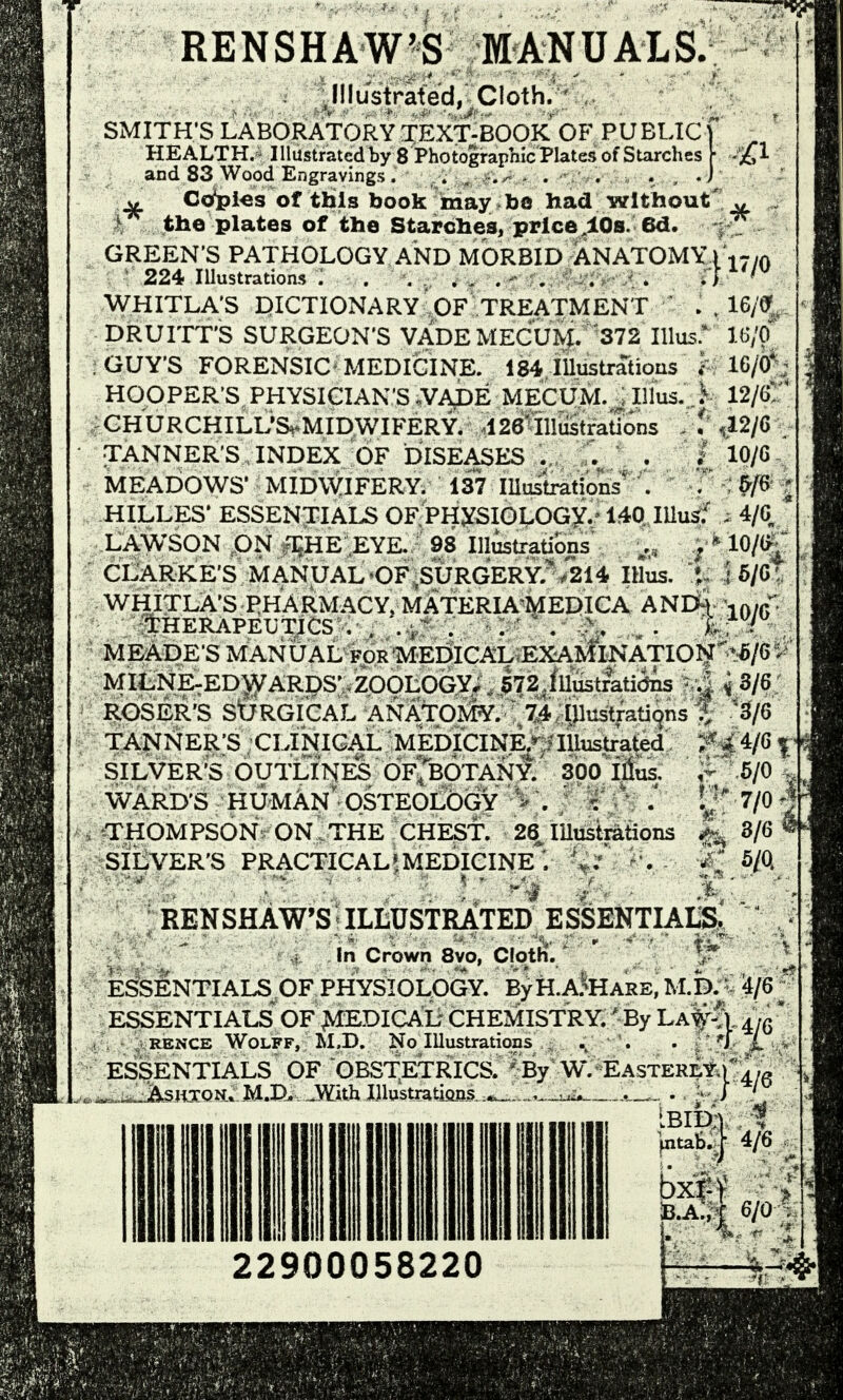 RENSHAW'S MANUALS.; ^ J!lustrated, Cloth. SMITH'S LABORATORY TEXT-BOOK OF PUBLICf HEALTH.- Illustrated by 8 Photographic Plates of Starches \ £1 and 83 Wood Engravings. . , .r.^ - . . . , J Co^i^s of tbls book may be had without' w . the plates of the Starches, price,10s. 6d. -f^ GREEN'S PATHOLOGY AND MORBID ANATOMYi .,r/A ' 224 lUustrations : . . . ..... . JV*'^ WHITLA'S mCTIONARY'OF TREATMENT . . 16/(y, DRUITT'S SURGEON'S VADEMECUM. 372 lUus: U'fi ; GUY'S FORENSIC^ MEDICINE. 184 lUustriUious ^ 16/0^; HOOPER'S, PHYSICIAN'S .VADE MECUM. illlus. ,.^ 12/6! ;GHURCHILUS^MIDWIFERY. 126 illustrations ^^12/6, TANNER'S INDEX OF DISEASES . • ' ^^/^ MEADOWS' MIDWIFERY. 137 lUustrations' . . 5/6 HILLES' ESSENTIALS OF PHySIOLOGY.-140 lUus^' ; 4/G * LAWSON ON fEHE EYE. 98 lustrations ; ^ 10/^ CLARKE'S MANUAL OF^SURGERY.>214 IHus. 1 J 6/G'. WHITLA'S PHARMACY, MATERIA'MEDICA ANm \r.,f ItHERAPEUTJCS , ; ,^r' . . :>» k^' i , MEADE'S MANUAL FOR MEEJICAL EXAMINATIOI^ ''^^^^^ MILNE-ED^ARDSVZOOLOGY.. 572 Jilustmtiijns '..| ^ 3/6 ROSER'S stjRGICAL ANATOMY. 74 Illustrations % B/Q TANNER'S CLINICAL MEDICINE/ Tllustrated ^4/6 | SILVER'S OUTLINES OFrBOTANY. 300 Illus. .- 5/0 . WARD'S HUMAN OSTEOLOGV - . ' V ' V; 7/0 THOMPSON ON THE CHEST. 26 lUustrations |^ 3/6 ^ SILVER'S PRACTICAL^MEDICINE ; % / . -J; 5/Q RENSHAW'S ILLUSTRATED ESSENTIALS.  In Crown 8vo, Cloth'. ' ^ ESSENTIALS OF PHYSIOLOGY. ByH.A^HARE, M.k V ^/e^*^ ESSENTIALS OF >IEDICAL CHEMISTRY. ' By 'La^^ ^jq * , RENCE Wolff, M.D. No lUustratioas . . . ''I X > ESSENTIALS OF OBSTETRICS. ^ii.^SH5:QN» M.I)^ .With lUustratioBs. ..^ 22900058220 By W. Easterlyj'^yg IIH